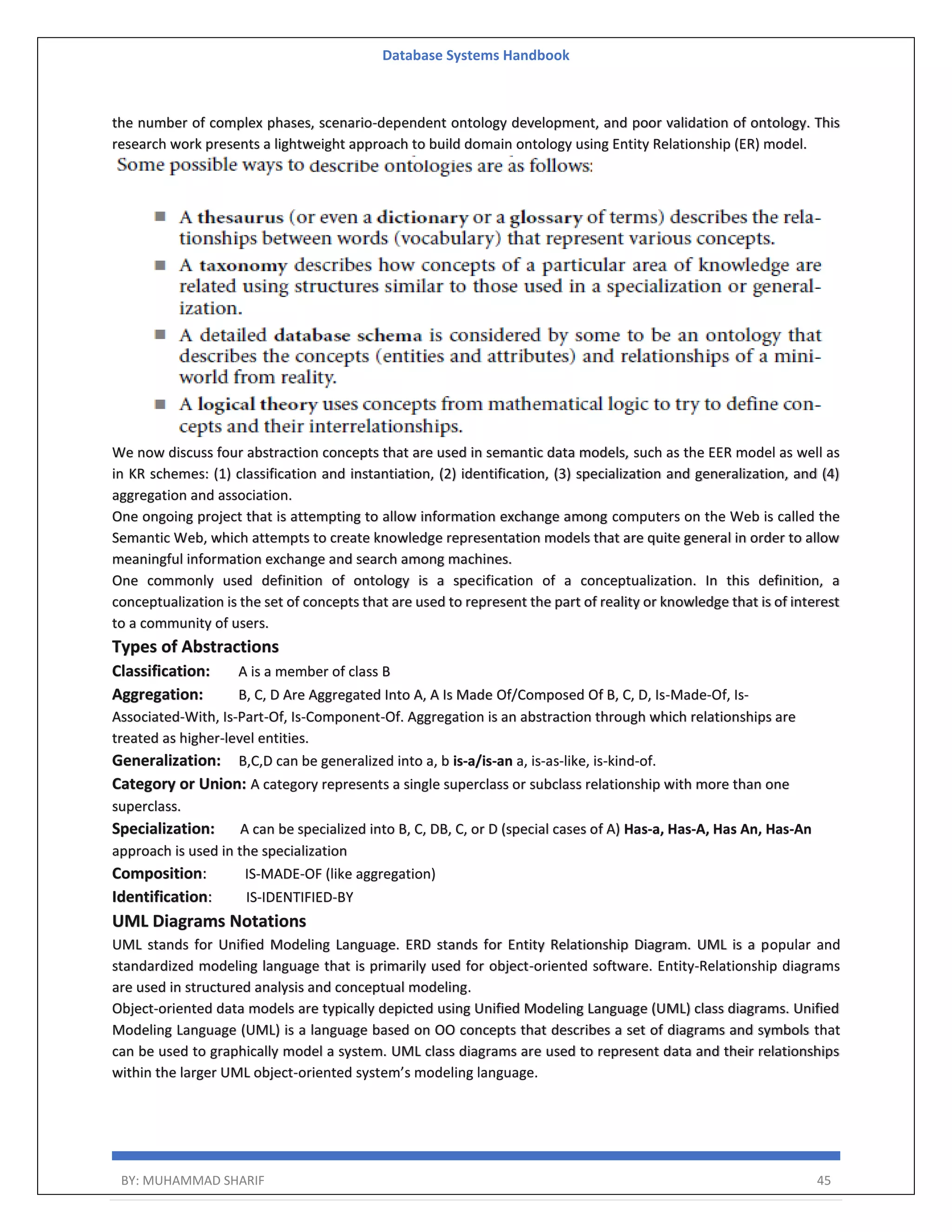 Database Systems Handbook BY: MUHAMMAD SHARIF 45 the number of complex phases, scenario-dependent ontology development, and poor validation of ontology. This research work presents a lightweight approach to build domain ontology using Entity Relationship (ER) model. We now discuss four abstraction concepts that are used in semantic data models, such as the EER model as well as in KR schemes: (1) classification and instantiation, (2) identification, (3) specialization and generalization, and (4) aggregation and association. One ongoing project that is attempting to allow information exchange among computers on the Web is called the Semantic Web, which attempts to create knowledge representation models that are quite general in order to allow meaningful information exchange and search among machines. One commonly used definition of ontology is a specification of a conceptualization. In this definition, a conceptualization is the set of concepts that are used to represent the part of reality or knowledge that is of interest to a community of users. Types of Abstractions Classification: A is a member of class B Aggregation: B, C, D Are Aggregated Into A, A Is Made Of/Composed Of B, C, D, Is-Made-Of, Is- Associated-With, Is-Part-Of, Is-Component-Of. Aggregation is an abstraction through which relationships are treated as higher-level entities. Generalization: B,C,D can be generalized into a, b is-a/is-an a, is-as-like, is-kind-of. Category or Union: A category represents a single superclass or subclass relationship with more than one superclass. Specialization: A can be specialized into B, C, DB, C, or D (special cases of A) Has-a, Has-A, Has An, Has-An approach is used in the specialization Composition: IS-MADE-OF (like aggregation) Identification: IS-IDENTIFIED-BY UML Diagrams Notations UML stands for Unified Modeling Language. ERD stands for Entity Relationship Diagram. UML is a popular and standardized modeling language that is primarily used for object-oriented software. Entity-Relationship diagrams are used in structured analysis and conceptual modeling. Object-oriented data models are typically depicted using Unified Modeling Language (UML) class diagrams. Unified Modeling Language (UML) is a language based on OO concepts that describes a set of diagrams and symbols that can be used to graphically model a system. UML class diagrams are used to represent data and their relationships within the larger UML object-oriented system’s modeling language. 