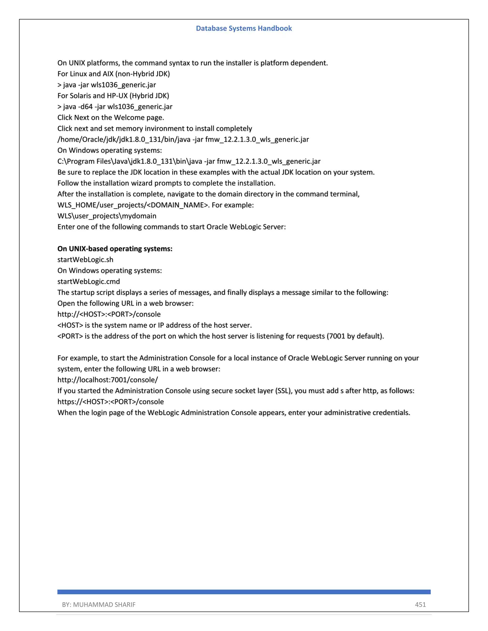 Database Systems Handbook BY: MUHAMMAD SHARIF 451 On UNIX platforms, the command syntax to run the installer is platform dependent. For Linux and AIX (non-Hybrid JDK) > java -jar wls1036_generic.jar For Solaris and HP-UX (Hybrid JDK) > java -d64 -jar wls1036_generic.jar Click Next on the Welcome page. Click next and set memory invironment to install completely /home/Oracle/jdk/jdk1.8.0_131/bin/java -jar fmw_12.2.1.3.0_wls_generic.jar On Windows operating systems: C:Program FilesJavajdk1.8.0_131binjava -jar fmw_12.2.1.3.0_wls_generic.jar Be sure to replace the JDK location in these examples with the actual JDK location on your system. Follow the installation wizard prompts to complete the installation. After the installation is complete, navigate to the domain directory in the command terminal, WLS_HOME/user_projects/<DOMAIN_NAME>. For example: WLSuser_projectsmydomain Enter one of the following commands to start Oracle WebLogic Server: On UNIX-based operating systems: startWebLogic.sh On Windows operating systems: startWebLogic.cmd The startup script displays a series of messages, and finally displays a message similar to the following: Open the following URL in a web browser: http://<HOST>:<PORT>/console <HOST> is the system name or IP address of the host server. <PORT> is the address of the port on which the host server is listening for requests (7001 by default). For example, to start the Administration Console for a local instance of Oracle WebLogic Server running on your system, enter the following URL in a web browser: http://localhost:7001/console/ If you started the Administration Console using secure socket layer (SSL), you must add s after http, as follows: https://<HOST>:<PORT>/console When the login page of the WebLogic Administration Console appears, enter your administrative credentials. 