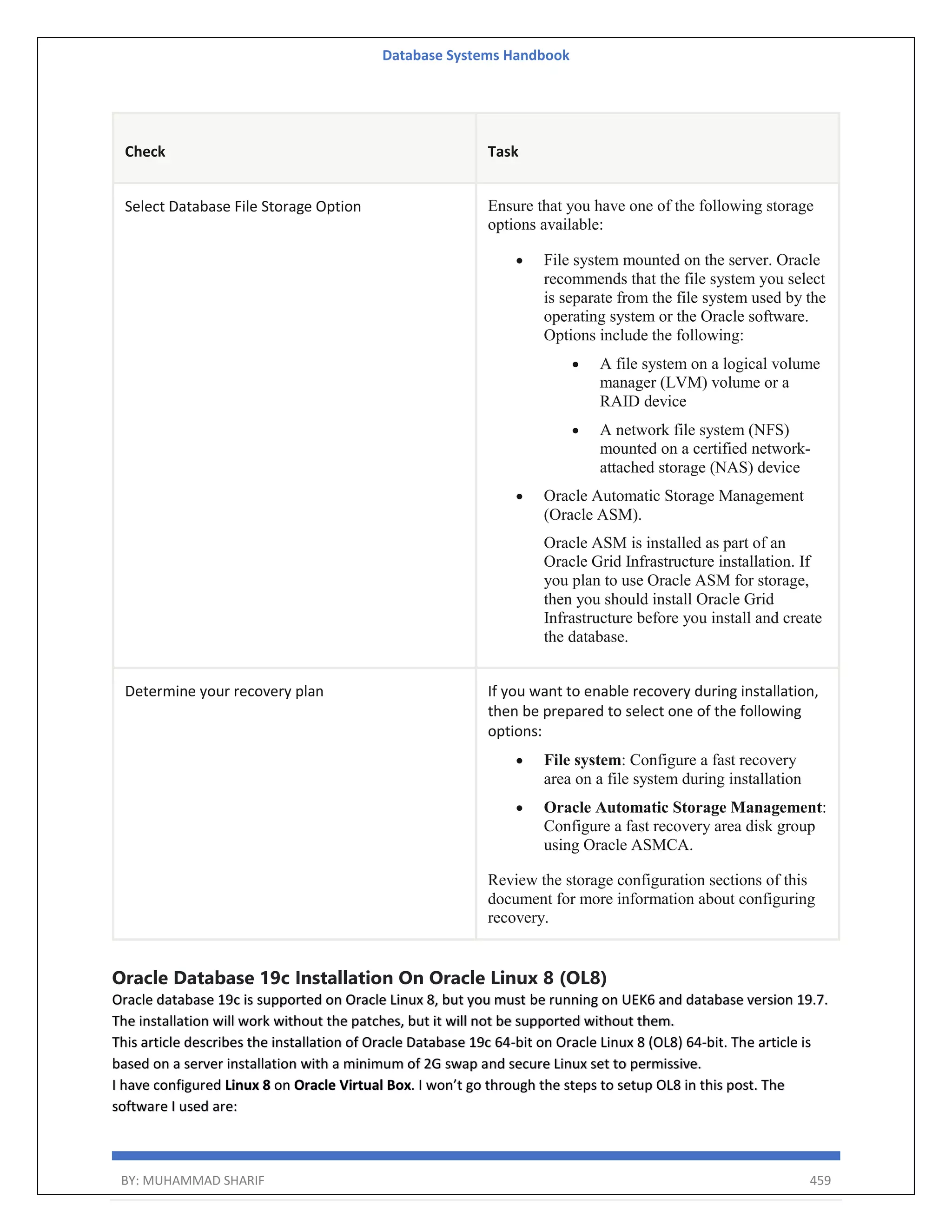 Database Systems Handbook BY: MUHAMMAD SHARIF 459 Check Task Select Database File Storage Option Ensure that you have one of the following storage options available:  File system mounted on the server. Oracle recommends that the file system you select is separate from the file system used by the operating system or the Oracle software. Options include the following:  A file system on a logical volume manager (LVM) volume or a RAID device  A network file system (NFS) mounted on a certified network- attached storage (NAS) device  Oracle Automatic Storage Management (Oracle ASM). Oracle ASM is installed as part of an Oracle Grid Infrastructure installation. If you plan to use Oracle ASM for storage, then you should install Oracle Grid Infrastructure before you install and create the database. Determine your recovery plan If you want to enable recovery during installation, then be prepared to select one of the following options:  File system: Configure a fast recovery area on a file system during installation  Oracle Automatic Storage Management: Configure a fast recovery area disk group using Oracle ASMCA. Review the storage configuration sections of this document for more information about configuring recovery. Oracle Database 19c Installation On Oracle Linux 8 (OL8) Oracle database 19c is supported on Oracle Linux 8, but you must be running on UEK6 and database version 19.7. The installation will work without the patches, but it will not be supported without them. This article describes the installation of Oracle Database 19c 64-bit on Oracle Linux 8 (OL8) 64-bit. The article is based on a server installation with a minimum of 2G swap and secure Linux set to permissive. I have configured Linux 8 on Oracle Virtual Box. I won’t go through the steps to setup OL8 in this post. The software I used are: 