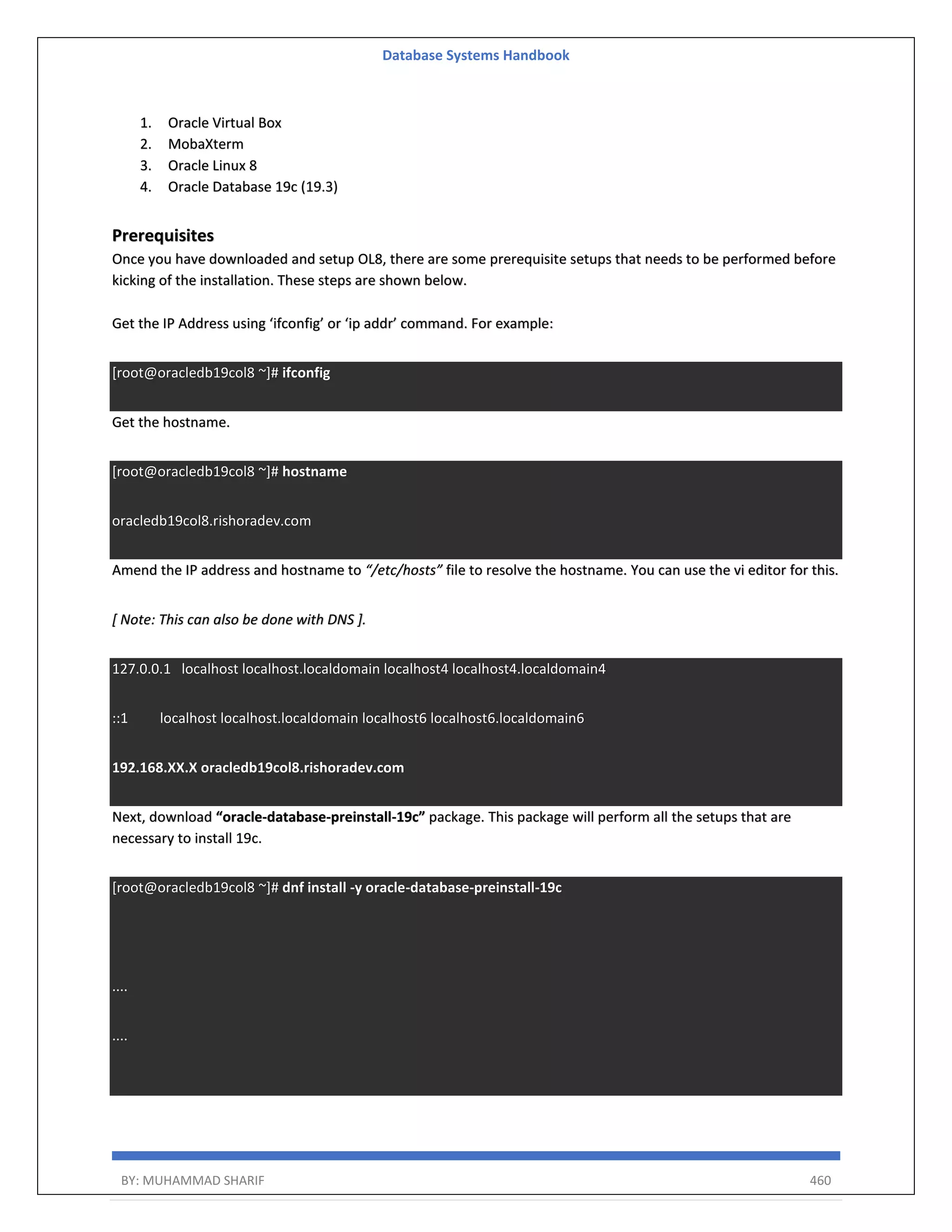 Database Systems Handbook BY: MUHAMMAD SHARIF 460 1. Oracle Virtual Box 2. MobaXterm 3. Oracle Linux 8 4. Oracle Database 19c (19.3) Prerequisites Once you have downloaded and setup OL8, there are some prerequisite setups that needs to be performed before kicking of the installation. These steps are shown below. Get the IP Address using ‘ifconfig’ or ‘ip addr’ command. For example: [root@oracledb19col8 ~]# ifconfig Get the hostname. [root@oracledb19col8 ~]# hostname oracledb19col8.rishoradev.com Amend the IP address and hostname to “/etc/hosts” file to resolve the hostname. You can use the vi editor for this. [ Note: This can also be done with DNS ]. 127.0.0.1 localhost localhost.localdomain localhost4 localhost4.localdomain4 ::1 localhost localhost.localdomain localhost6 localhost6.localdomain6 192.168.XX.X oracledb19col8.rishoradev.com Next, download “oracle-database-preinstall-19c” package. This package will perform all the setups that are necessary to install 19c. [root@oracledb19col8 ~]# dnf install -y oracle-database-preinstall-19c .... .... 