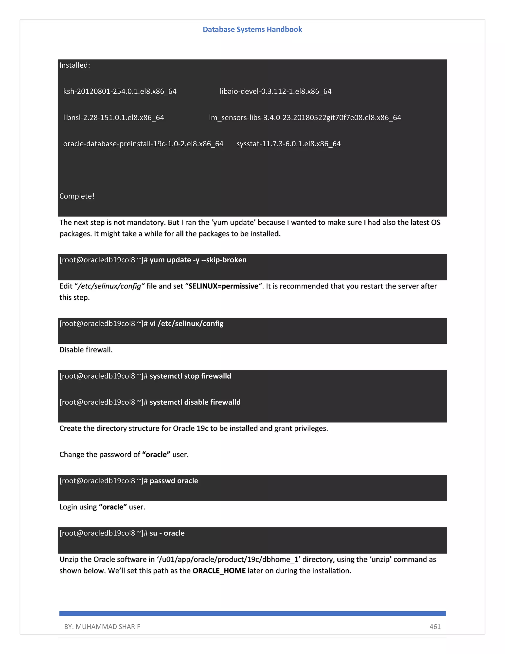 Database Systems Handbook BY: MUHAMMAD SHARIF 461 Installed: ksh-20120801-254.0.1.el8.x86_64 libaio-devel-0.3.112-1.el8.x86_64 libnsl-2.28-151.0.1.el8.x86_64 lm_sensors-libs-3.4.0-23.20180522git70f7e08.el8.x86_64 oracle-database-preinstall-19c-1.0-2.el8.x86_64 sysstat-11.7.3-6.0.1.el8.x86_64 Complete! The next step is not mandatory. But I ran the ‘yum update’ because I wanted to make sure I had also the latest OS packages. It might take a while for all the packages to be installed. [root@oracledb19col8 ~]# yum update -y --skip-broken Edit “/etc/selinux/config” file and set “SELINUX=permissive“. It is recommended that you restart the server after this step. [root@oracledb19col8 ~]# vi /etc/selinux/config Disable firewall. [root@oracledb19col8 ~]# systemctl stop firewalld [root@oracledb19col8 ~]# systemctl disable firewalld Create the directory structure for Oracle 19c to be installed and grant privileges. Change the password of “oracle” user. [root@oracledb19col8 ~]# passwd oracle Login using “oracle” user. [root@oracledb19col8 ~]# su - oracle Unzip the Oracle software in ‘/u01/app/oracle/product/19c/dbhome_1’ directory, using the ‘unzip’ command as shown below. We’ll set this path as the ORACLE_HOME later on during the installation. 