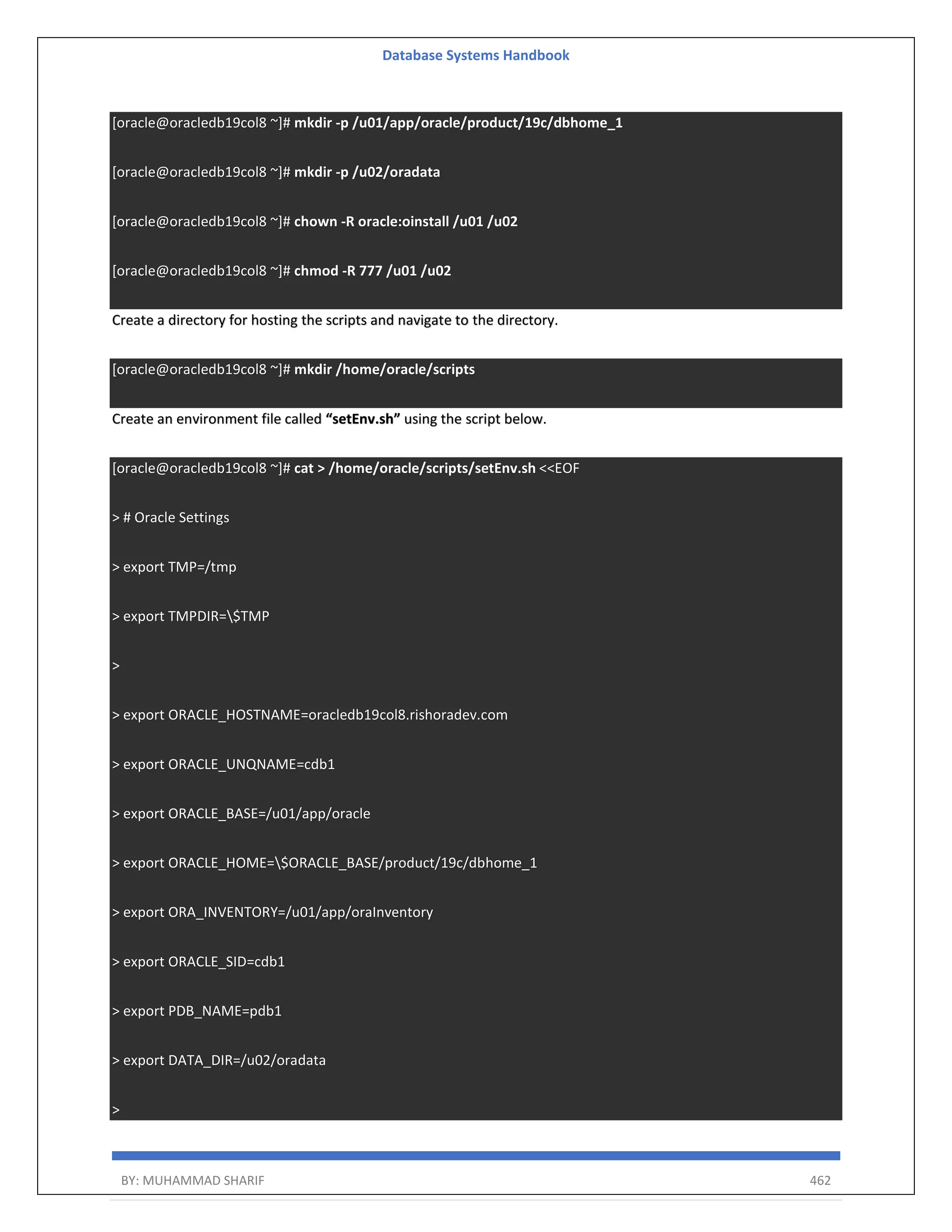 Database Systems Handbook BY: MUHAMMAD SHARIF 462 [oracle@oracledb19col8 ~]# mkdir -p /u01/app/oracle/product/19c/dbhome_1 [oracle@oracledb19col8 ~]# mkdir -p /u02/oradata [oracle@oracledb19col8 ~]# chown -R oracle:oinstall /u01 /u02 [oracle@oracledb19col8 ~]# chmod -R 777 /u01 /u02 Create a directory for hosting the scripts and navigate to the directory. [oracle@oracledb19col8 ~]# mkdir /home/oracle/scripts Create an environment file called “setEnv.sh” using the script below. [oracle@oracledb19col8 ~]# cat > /home/oracle/scripts/setEnv.sh <<EOF > # Oracle Settings > export TMP=/tmp > export TMPDIR=$TMP > > export ORACLE_HOSTNAME=oracledb19col8.rishoradev.com > export ORACLE_UNQNAME=cdb1 > export ORACLE_BASE=/u01/app/oracle > export ORACLE_HOME=$ORACLE_BASE/product/19c/dbhome_1 > export ORA_INVENTORY=/u01/app/oraInventory > export ORACLE_SID=cdb1 > export PDB_NAME=pdb1 > export DATA_DIR=/u02/oradata > 