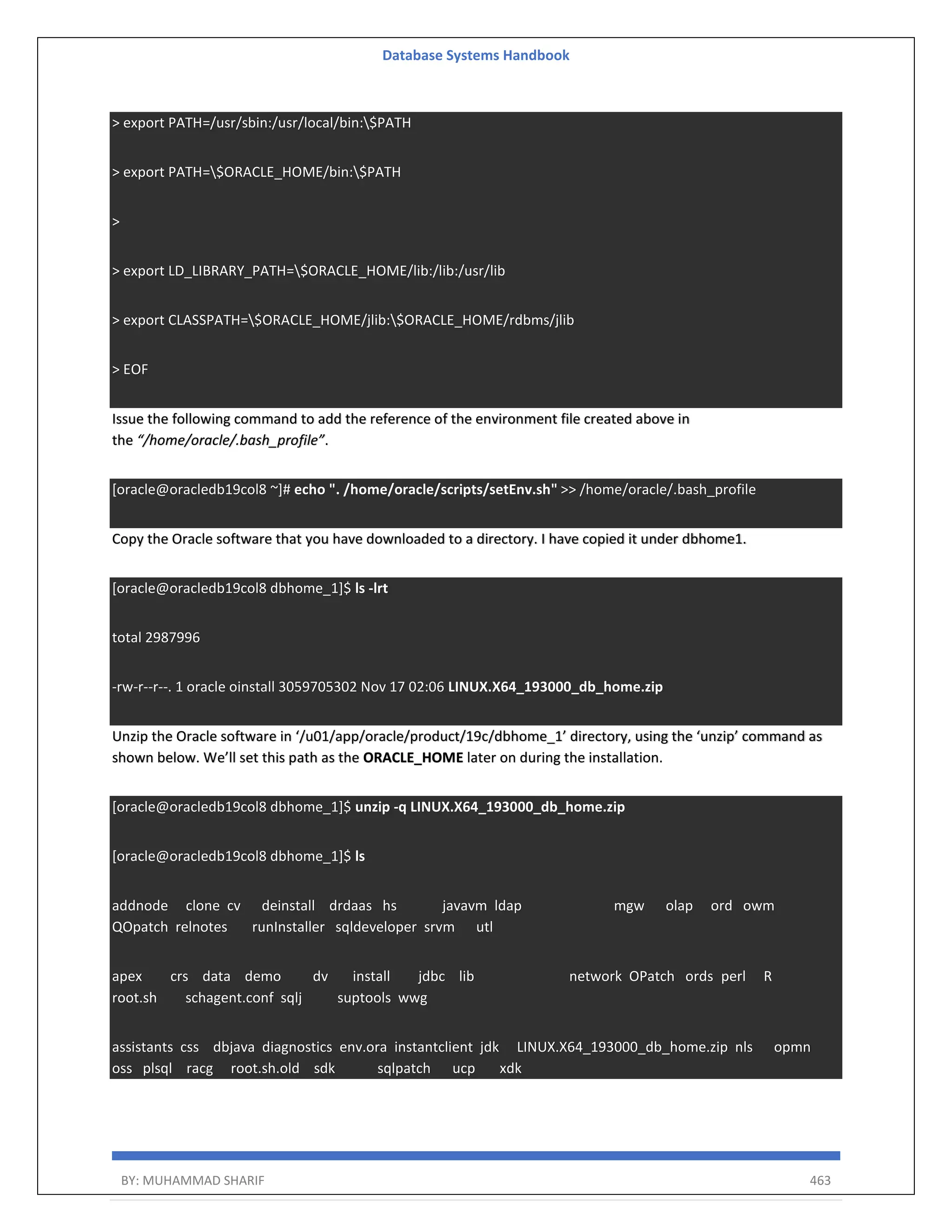 Database Systems Handbook BY: MUHAMMAD SHARIF 463 > export PATH=/usr/sbin:/usr/local/bin:$PATH > export PATH=$ORACLE_HOME/bin:$PATH > > export LD_LIBRARY_PATH=$ORACLE_HOME/lib:/lib:/usr/lib > export CLASSPATH=$ORACLE_HOME/jlib:$ORACLE_HOME/rdbms/jlib > EOF Issue the following command to add the reference of the environment file created above in the “/home/oracle/.bash_profile”. [oracle@oracledb19col8 ~]# echo ". /home/oracle/scripts/setEnv.sh" >> /home/oracle/.bash_profile Copy the Oracle software that you have downloaded to a directory. I have copied it under dbhome1. [oracle@oracledb19col8 dbhome_1]$ ls -lrt total 2987996 -rw-r--r--. 1 oracle oinstall 3059705302 Nov 17 02:06 LINUX.X64_193000_db_home.zip Unzip the Oracle software in ‘/u01/app/oracle/product/19c/dbhome_1’ directory, using the ‘unzip’ command as shown below. We’ll set this path as the ORACLE_HOME later on during the installation. [oracle@oracledb19col8 dbhome_1]$ unzip -q LINUX.X64_193000_db_home.zip [oracle@oracledb19col8 dbhome_1]$ ls addnode clone cv deinstall drdaas hs javavm ldap mgw olap ord owm QOpatch relnotes runInstaller sqldeveloper srvm utl apex crs data demo dv install jdbc lib network OPatch ords perl R root.sh schagent.conf sqlj suptools wwg assistants css dbjava diagnostics env.ora instantclient jdk LINUX.X64_193000_db_home.zip nls opmn oss plsql racg root.sh.old sdk sqlpatch ucp xdk 