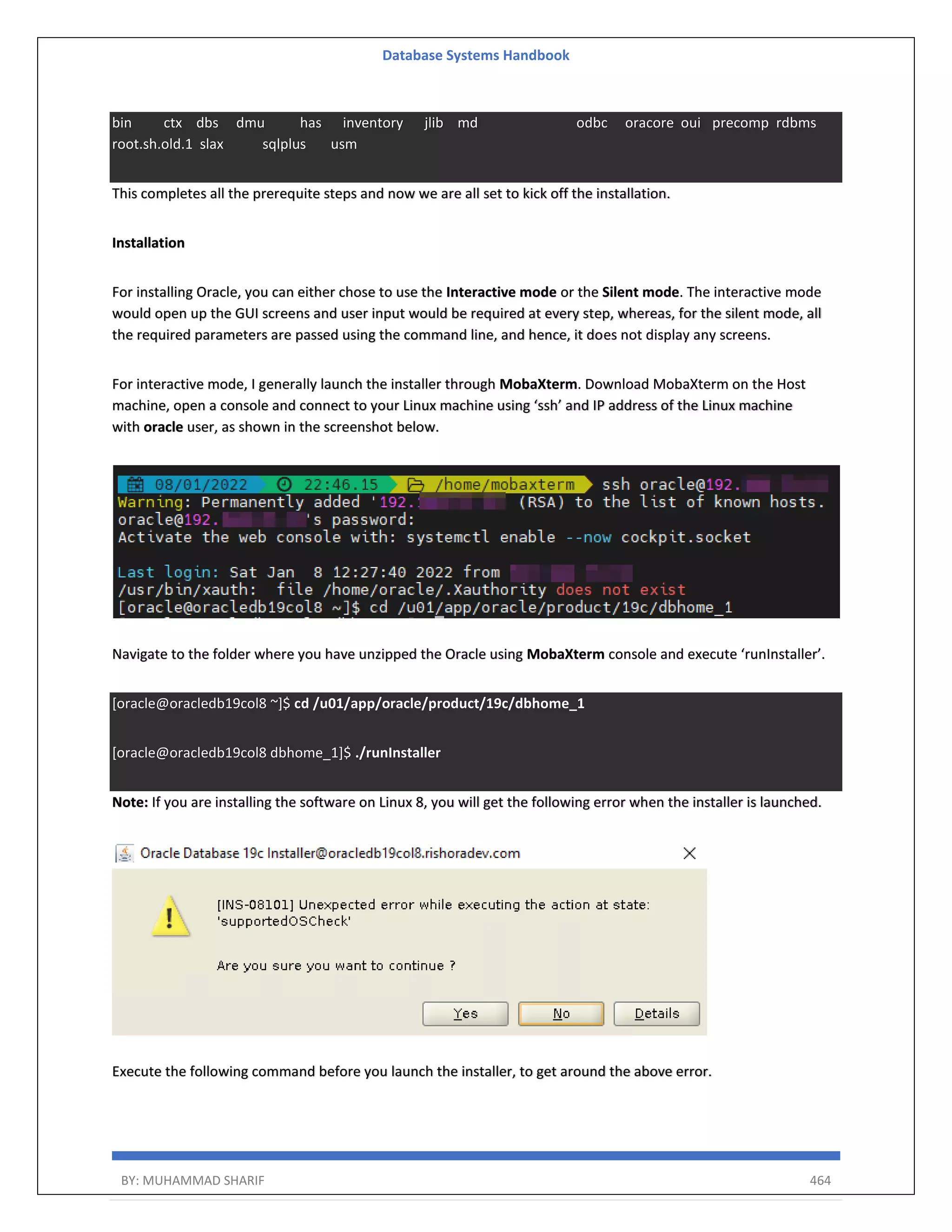 Database Systems Handbook BY: MUHAMMAD SHARIF 464 bin ctx dbs dmu has inventory jlib md odbc oracore oui precomp rdbms root.sh.old.1 slax sqlplus usm This completes all the prerequite steps and now we are all set to kick off the installation. Installation For installing Oracle, you can either chose to use the Interactive mode or the Silent mode. The interactive mode would open up the GUI screens and user input would be required at every step, whereas, for the silent mode, all the required parameters are passed using the command line, and hence, it does not display any screens. For interactive mode, I generally launch the installer through MobaXterm. Download MobaXterm on the Host machine, open a console and connect to your Linux machine using ‘ssh’ and IP address of the Linux machine with oracle user, as shown in the screenshot below. Navigate to the folder where you have unzipped the Oracle using MobaXterm console and execute ‘runInstaller’. [oracle@oracledb19col8 ~]$ cd /u01/app/oracle/product/19c/dbhome_1 [oracle@oracledb19col8 dbhome_1]$ ./runInstaller Note: If you are installing the software on Linux 8, you will get the following error when the installer is launched. Execute the following command before you launch the installer, to get around the above error. 