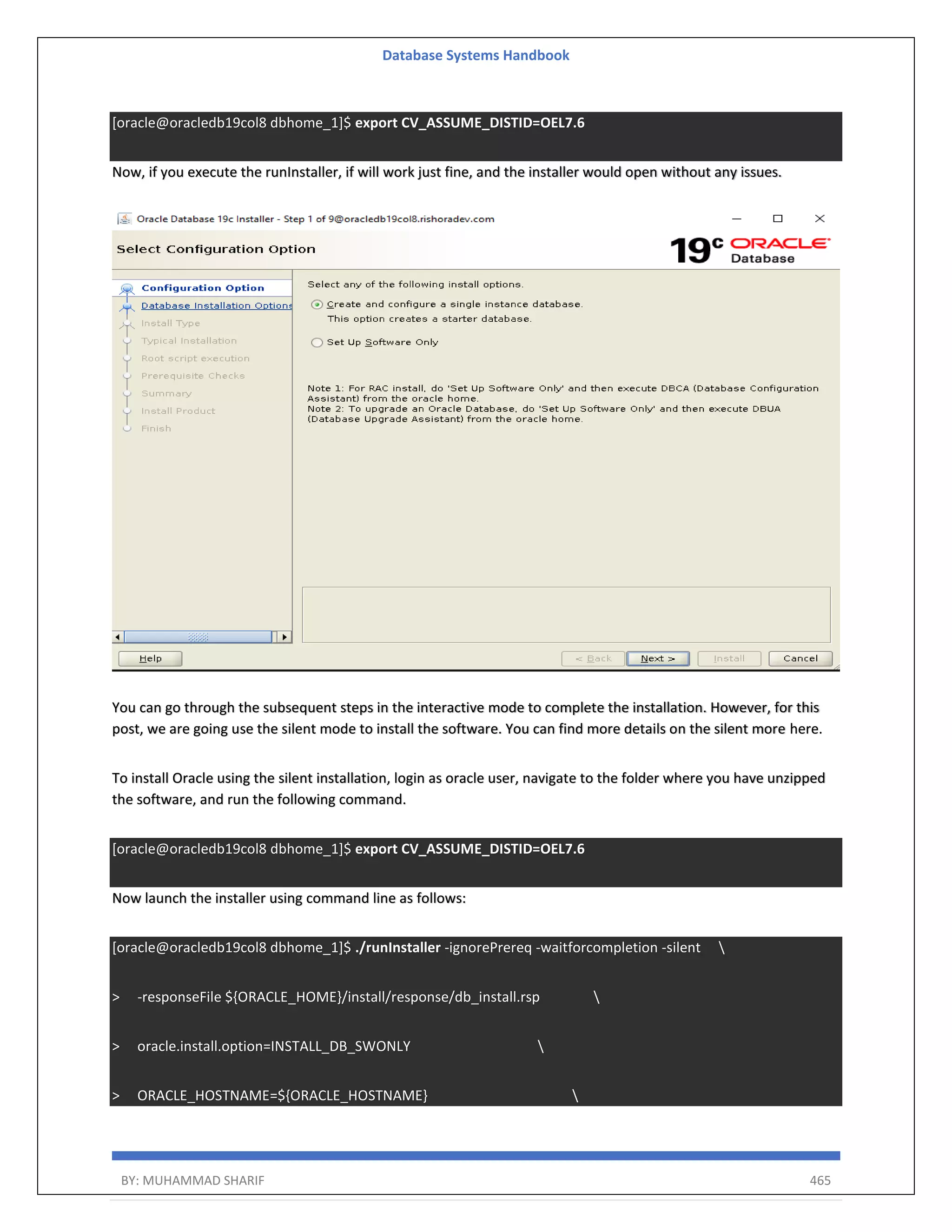 Database Systems Handbook BY: MUHAMMAD SHARIF 465 [oracle@oracledb19col8 dbhome_1]$ export CV_ASSUME_DISTID=OEL7.6 Now, if you execute the runInstaller, if will work just fine, and the installer would open without any issues. You can go through the subsequent steps in the interactive mode to complete the installation. However, for this post, we are going use the silent mode to install the software. You can find more details on the silent more here. To install Oracle using the silent installation, login as oracle user, navigate to the folder where you have unzipped the software, and run the following command. [oracle@oracledb19col8 dbhome_1]$ export CV_ASSUME_DISTID=OEL7.6 Now launch the installer using command line as follows: [oracle@oracledb19col8 dbhome_1]$ ./runInstaller -ignorePrereq -waitforcompletion -silent > -responseFile ${ORACLE_HOME}/install/response/db_install.rsp > oracle.install.option=INSTALL_DB_SWONLY > ORACLE_HOSTNAME=${ORACLE_HOSTNAME} 