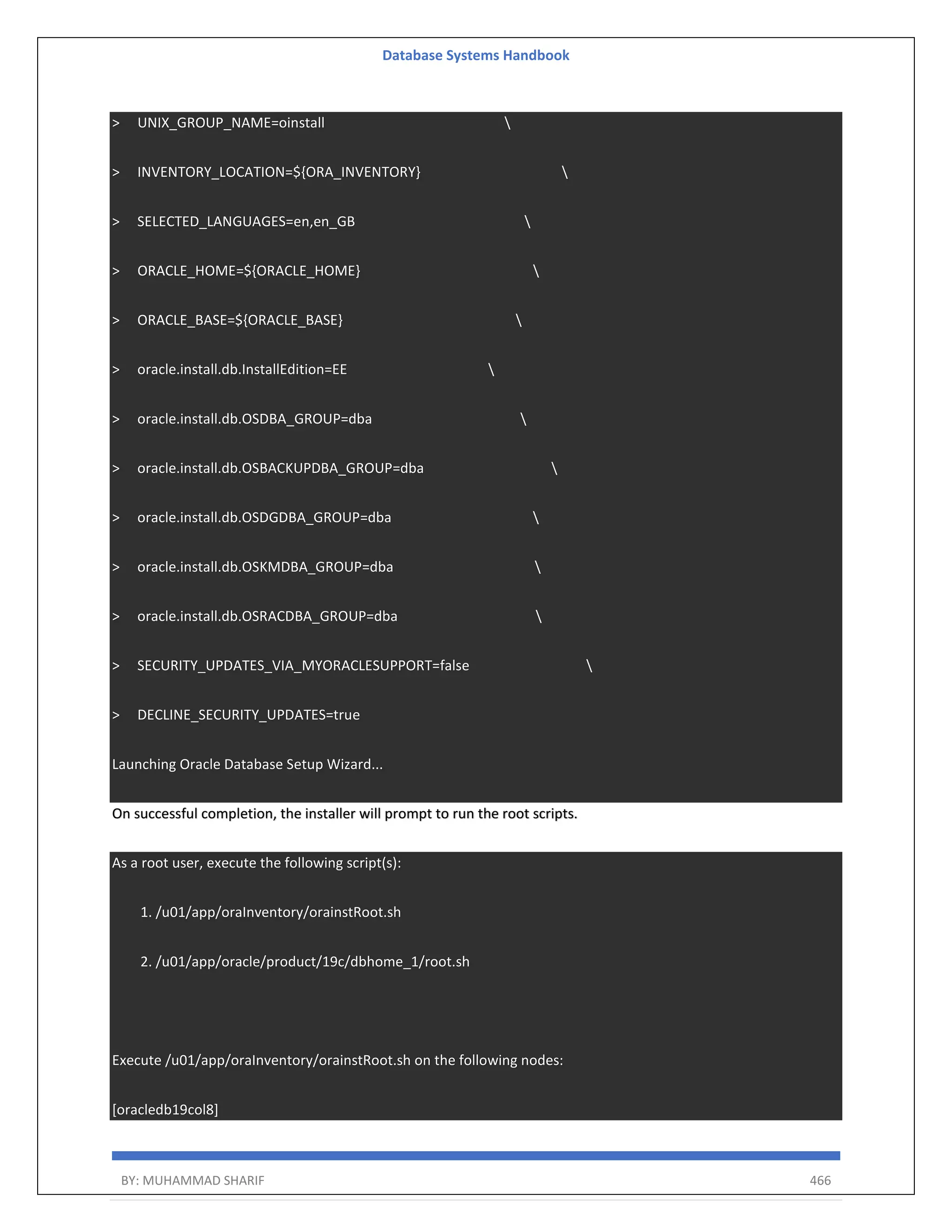 Database Systems Handbook BY: MUHAMMAD SHARIF 466 > UNIX_GROUP_NAME=oinstall > INVENTORY_LOCATION=${ORA_INVENTORY} > SELECTED_LANGUAGES=en,en_GB > ORACLE_HOME=${ORACLE_HOME} > ORACLE_BASE=${ORACLE_BASE} > oracle.install.db.InstallEdition=EE > oracle.install.db.OSDBA_GROUP=dba > oracle.install.db.OSBACKUPDBA_GROUP=dba > oracle.install.db.OSDGDBA_GROUP=dba > oracle.install.db.OSKMDBA_GROUP=dba > oracle.install.db.OSRACDBA_GROUP=dba > SECURITY_UPDATES_VIA_MYORACLESUPPORT=false > DECLINE_SECURITY_UPDATES=true Launching Oracle Database Setup Wizard... On successful completion, the installer will prompt to run the root scripts. As a root user, execute the following script(s): 1. /u01/app/oraInventory/orainstRoot.sh 2. /u01/app/oracle/product/19c/dbhome_1/root.sh Execute /u01/app/oraInventory/orainstRoot.sh on the following nodes: [oracledb19col8] 