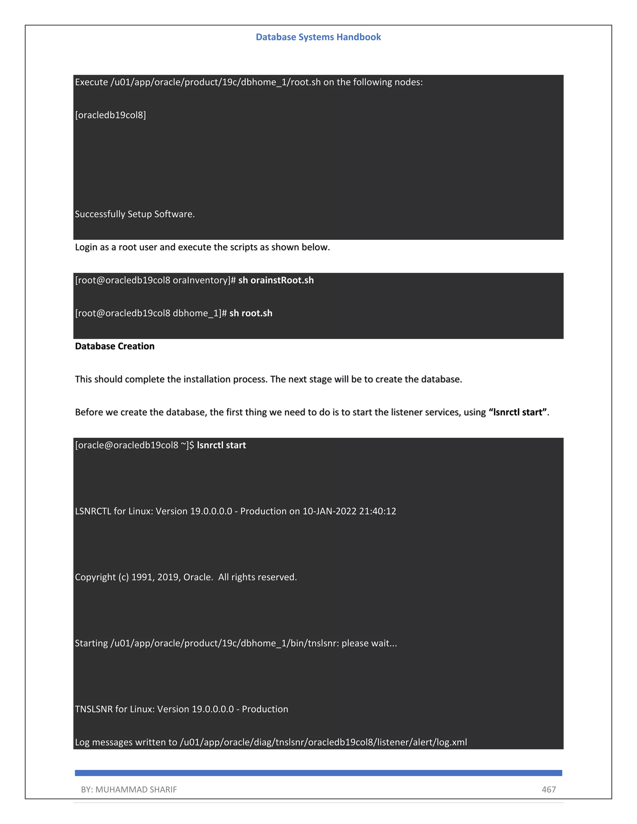 Database Systems Handbook BY: MUHAMMAD SHARIF 467 Execute /u01/app/oracle/product/19c/dbhome_1/root.sh on the following nodes: [oracledb19col8] Successfully Setup Software. Login as a root user and execute the scripts as shown below. [root@oracledb19col8 oraInventory]# sh orainstRoot.sh [root@oracledb19col8 dbhome_1]# sh root.sh Database Creation This should complete the installation process. The next stage will be to create the database. Before we create the database, the first thing we need to do is to start the listener services, using “lsnrctl start”. [oracle@oracledb19col8 ~]$ lsnrctl start LSNRCTL for Linux: Version 19.0.0.0.0 - Production on 10-JAN-2022 21:40:12 Copyright (c) 1991, 2019, Oracle. All rights reserved. Starting /u01/app/oracle/product/19c/dbhome_1/bin/tnslsnr: please wait... TNSLSNR for Linux: Version 19.0.0.0.0 - Production Log messages written to /u01/app/oracle/diag/tnslsnr/oracledb19col8/listener/alert/log.xml 