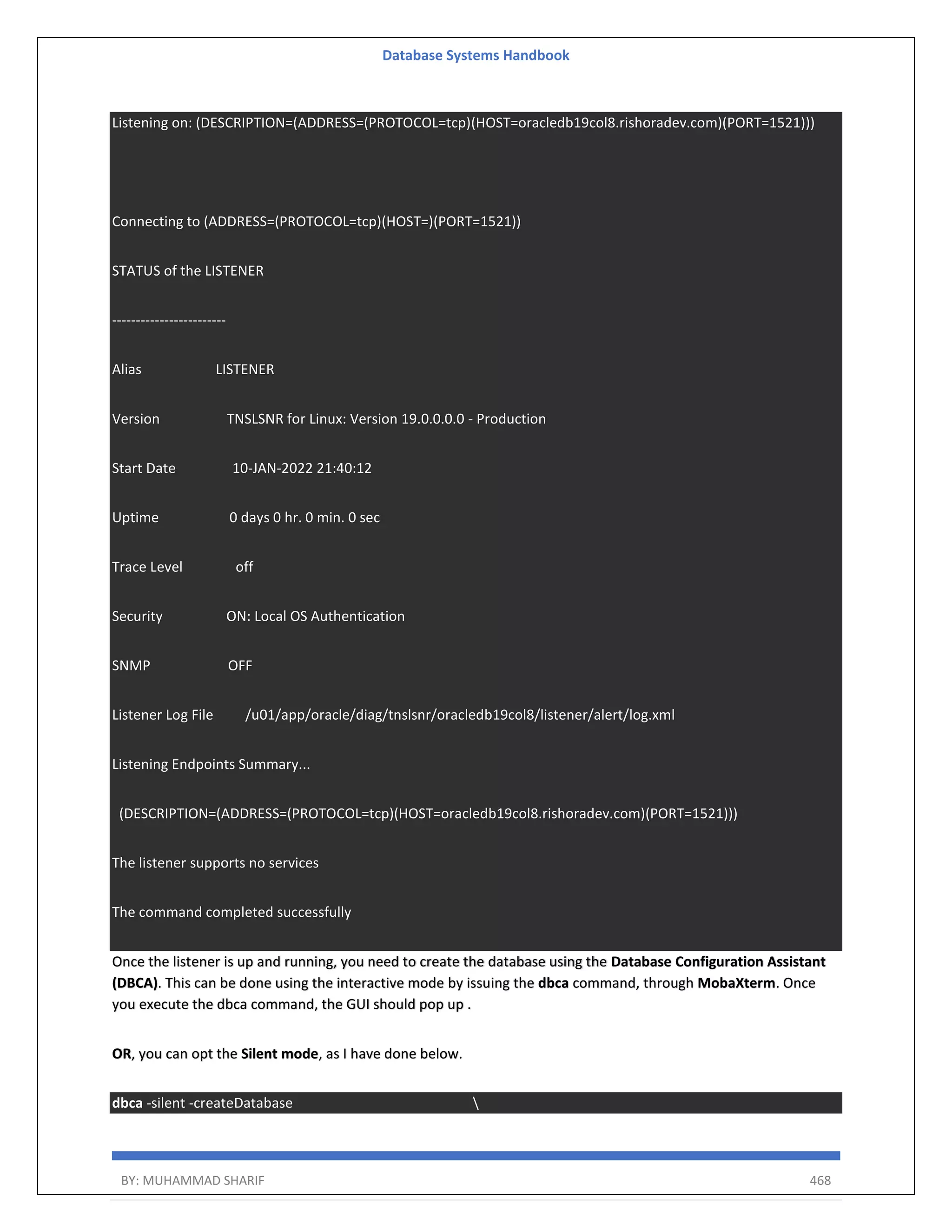 Database Systems Handbook BY: MUHAMMAD SHARIF 468 Listening on: (DESCRIPTION=(ADDRESS=(PROTOCOL=tcp)(HOST=oracledb19col8.rishoradev.com)(PORT=1521))) Connecting to (ADDRESS=(PROTOCOL=tcp)(HOST=)(PORT=1521)) STATUS of the LISTENER ------------------------ Alias LISTENER Version TNSLSNR for Linux: Version 19.0.0.0.0 - Production Start Date 10-JAN-2022 21:40:12 Uptime 0 days 0 hr. 0 min. 0 sec Trace Level off Security ON: Local OS Authentication SNMP OFF Listener Log File /u01/app/oracle/diag/tnslsnr/oracledb19col8/listener/alert/log.xml Listening Endpoints Summary... (DESCRIPTION=(ADDRESS=(PROTOCOL=tcp)(HOST=oracledb19col8.rishoradev.com)(PORT=1521))) The listener supports no services The command completed successfully Once the listener is up and running, you need to create the database using the Database Configuration Assistant (DBCA). This can be done using the interactive mode by issuing the dbca command, through MobaXterm. Once you execute the dbca command, the GUI should pop up . OR, you can opt the Silent mode, as I have done below. dbca -silent -createDatabase 