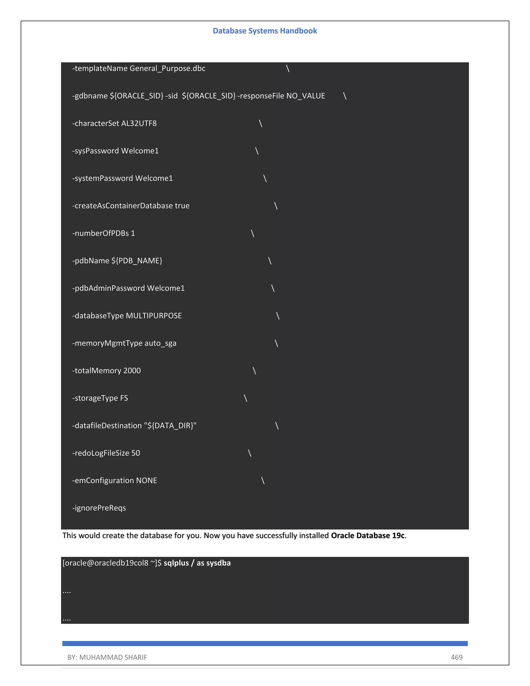 Database Systems Handbook BY: MUHAMMAD SHARIF 469 -templateName General_Purpose.dbc -gdbname ${ORACLE_SID} -sid ${ORACLE_SID} -responseFile NO_VALUE -characterSet AL32UTF8 -sysPassword Welcome1 -systemPassword Welcome1 -createAsContainerDatabase true -numberOfPDBs 1 -pdbName ${PDB_NAME} -pdbAdminPassword Welcome1 -databaseType MULTIPURPOSE -memoryMgmtType auto_sga -totalMemory 2000 -storageType FS -datafileDestination "${DATA_DIR}" -redoLogFileSize 50 -emConfiguration NONE -ignorePreReqs This would create the database for you. Now you have successfully installed Oracle Database 19c. [oracle@oracledb19col8 ~]$ sqlplus / as sysdba .... .... 