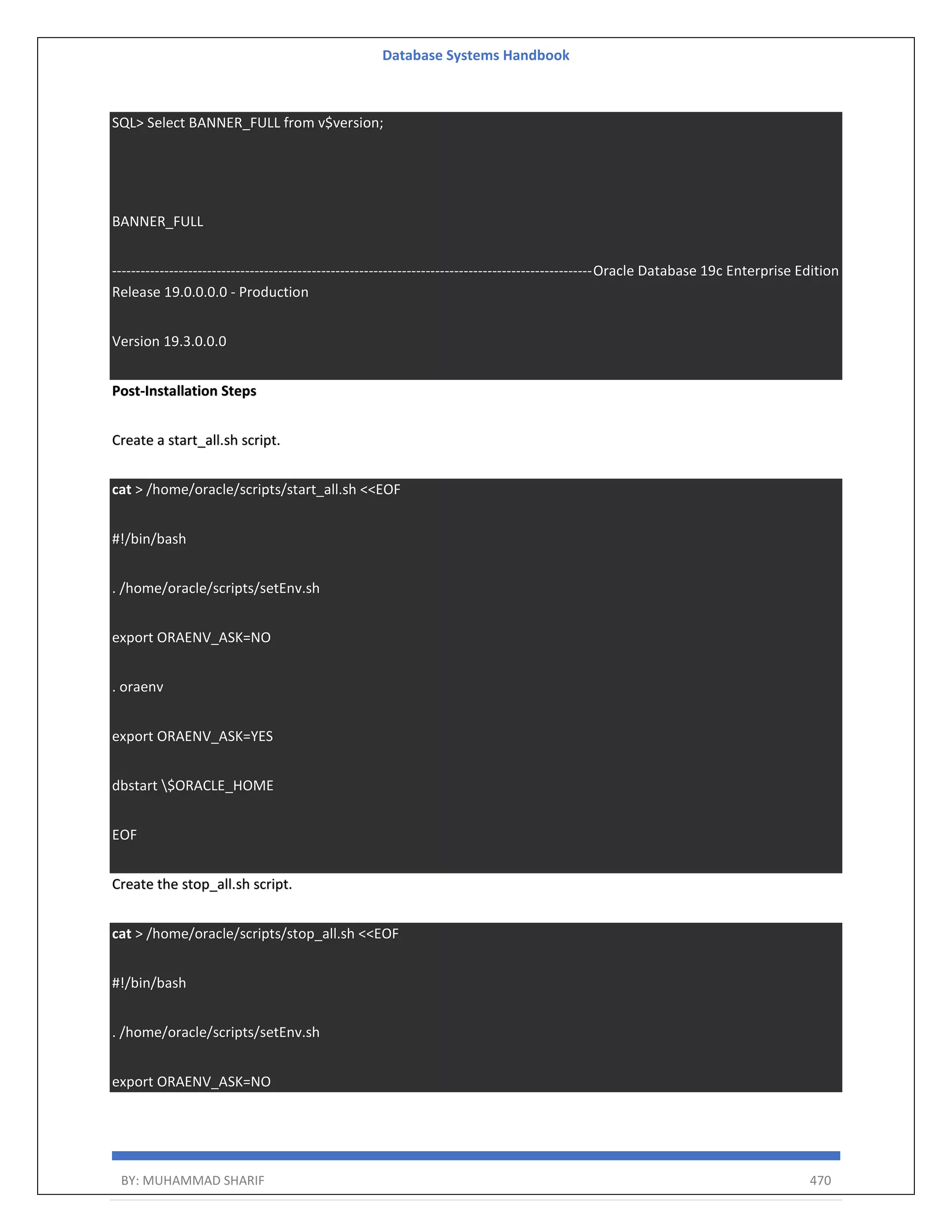 Database Systems Handbook BY: MUHAMMAD SHARIF 470 SQL> Select BANNER_FULL from v$version; BANNER_FULL -----------------------------------------------------------------------------------------------------Oracle Database 19c Enterprise Edition Release 19.0.0.0.0 - Production Version 19.3.0.0.0 Post-Installation Steps Create a start_all.sh script. cat > /home/oracle/scripts/start_all.sh <<EOF #!/bin/bash . /home/oracle/scripts/setEnv.sh export ORAENV_ASK=NO . oraenv export ORAENV_ASK=YES dbstart $ORACLE_HOME EOF Create the stop_all.sh script. cat > /home/oracle/scripts/stop_all.sh <<EOF #!/bin/bash . /home/oracle/scripts/setEnv.sh export ORAENV_ASK=NO 