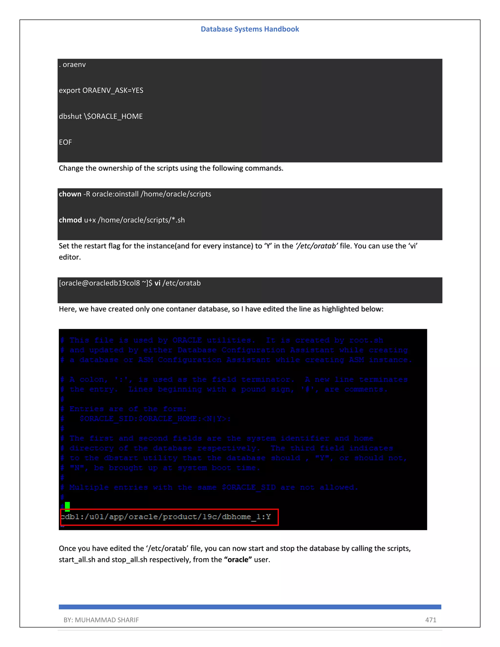 Database Systems Handbook BY: MUHAMMAD SHARIF 471 . oraenv export ORAENV_ASK=YES dbshut $ORACLE_HOME EOF Change the ownership of the scripts using the following commands. chown -R oracle:oinstall /home/oracle/scripts chmod u+x /home/oracle/scripts/*.sh Set the restart flag for the instance(and for every instance) to ‘Y’ in the ‘/etc/oratab’ file. You can use the ‘vi’ editor. [oracle@oracledb19col8 ~]$ vi /etc/oratab Here, we have created only one contaner database, so I have edited the line as highlighted below: Once you have edited the ‘/etc/oratab’ file, you can now start and stop the database by calling the scripts, start_all.sh and stop_all.sh respectively, from the “oracle” user. 