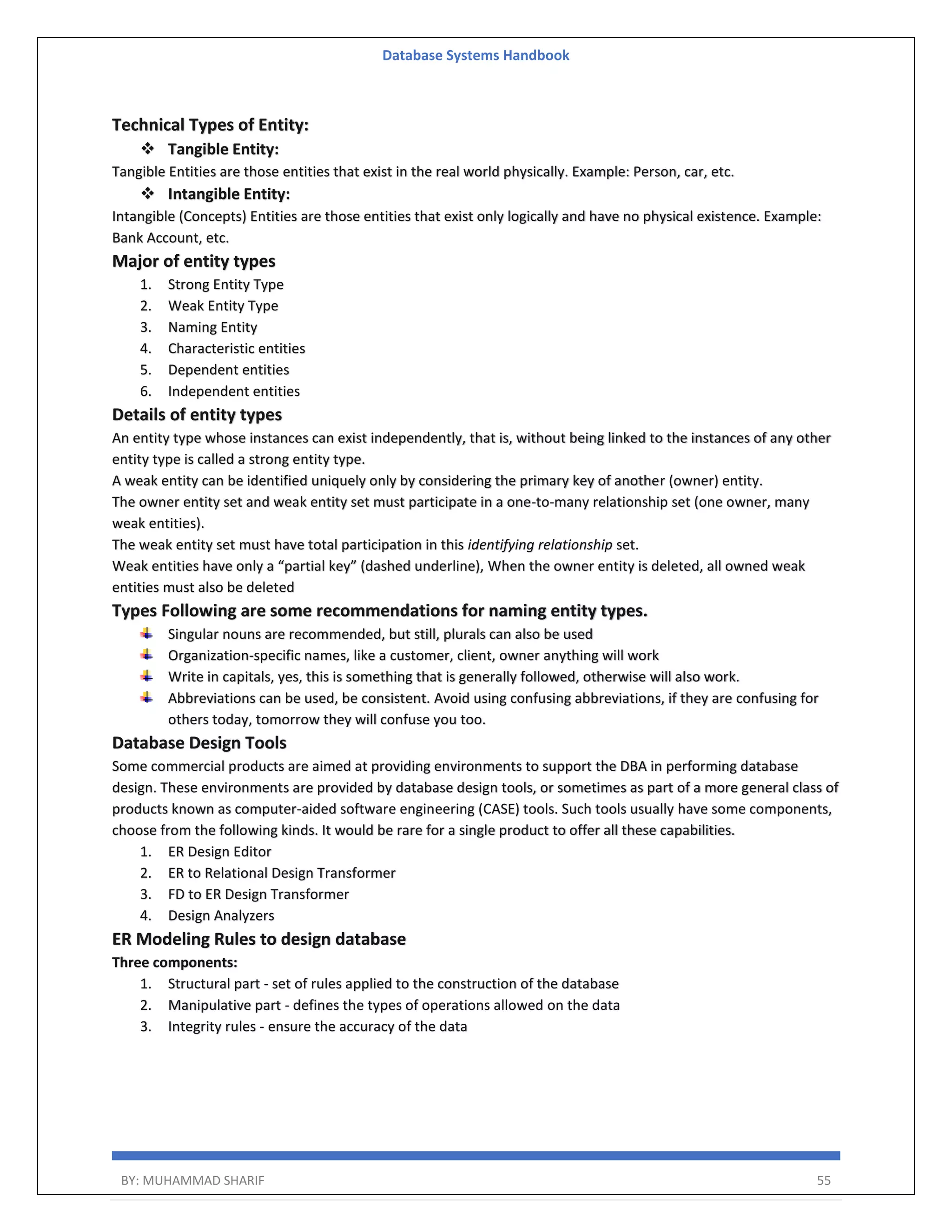 Database Systems Handbook BY: MUHAMMAD SHARIF 55 Technical Types of Entity:  Tangible Entity: Tangible Entities are those entities that exist in the real world physically. Example: Person, car, etc.  Intangible Entity: Intangible (Concepts) Entities are those entities that exist only logically and have no physical existence. Example: Bank Account, etc. Major of entity types 1. Strong Entity Type 2. Weak Entity Type 3. Naming Entity 4. Characteristic entities 5. Dependent entities 6. Independent entities Details of entity types An entity type whose instances can exist independently, that is, without being linked to the instances of any other entity type is called a strong entity type. A weak entity can be identified uniquely only by considering the primary key of another (owner) entity. The owner entity set and weak entity set must participate in a one-to-many relationship set (one owner, many weak entities). The weak entity set must have total participation in this identifying relationship set. Weak entities have only a “partial key” (dashed underline), When the owner entity is deleted, all owned weak entities must also be deleted Types Following are some recommendations for naming entity types. Singular nouns are recommended, but still, plurals can also be used Organization-specific names, like a customer, client, owner anything will work Write in capitals, yes, this is something that is generally followed, otherwise will also work. Abbreviations can be used, be consistent. Avoid using confusing abbreviations, if they are confusing for others today, tomorrow they will confuse you too. Database Design Tools Some commercial products are aimed at providing environments to support the DBA in performing database design. These environments are provided by database design tools, or sometimes as part of a more general class of products known as computer-aided software engineering (CASE) tools. Such tools usually have some components, choose from the following kinds. It would be rare for a single product to offer all these capabilities. 1. ER Design Editor 2. ER to Relational Design Transformer 3. FD to ER Design Transformer 4. Design Analyzers ER Modeling Rules to design database Three components: 1. Structural part - set of rules applied to the construction of the database 2. Manipulative part - defines the types of operations allowed on the data 3. Integrity rules - ensure the accuracy of the data 