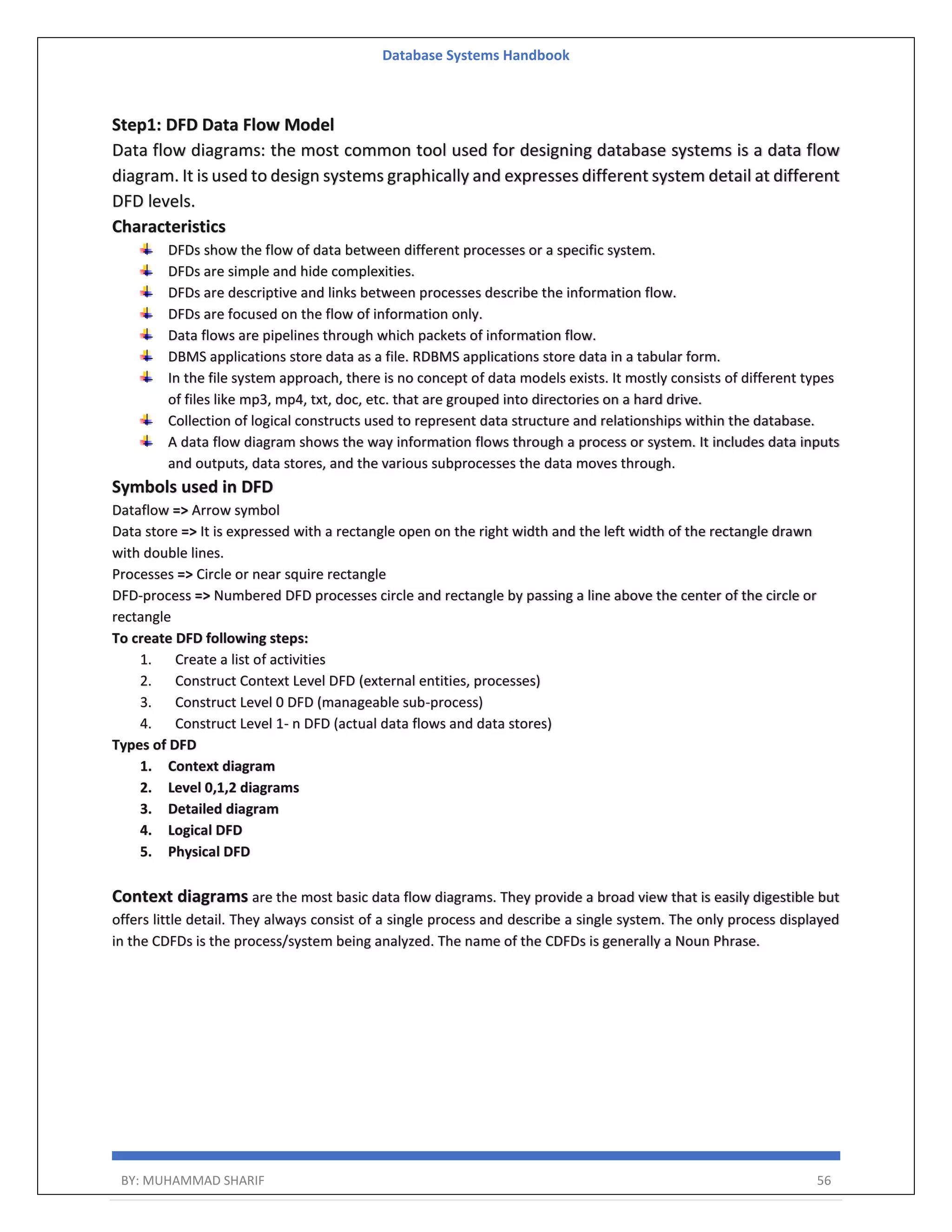 Database Systems Handbook BY: MUHAMMAD SHARIF 56 Step1: DFD Data Flow Model Data flow diagrams: the most common tool used for designing database systems is a data flow diagram. It is used to design systems graphically and expresses different system detail at different DFD levels. Characteristics DFDs show the flow of data between different processes or a specific system. DFDs are simple and hide complexities. DFDs are descriptive and links between processes describe the information flow. DFDs are focused on the flow of information only. Data flows are pipelines through which packets of information flow. DBMS applications store data as a file. RDBMS applications store data in a tabular form. In the file system approach, there is no concept of data models exists. It mostly consists of different types of files like mp3, mp4, txt, doc, etc. that are grouped into directories on a hard drive. Collection of logical constructs used to represent data structure and relationships within the database. A data flow diagram shows the way information flows through a process or system. It includes data inputs and outputs, data stores, and the various subprocesses the data moves through. Symbols used in DFD Dataflow => Arrow symbol Data store => It is expressed with a rectangle open on the right width and the left width of the rectangle drawn with double lines. Processes => Circle or near squire rectangle DFD-process => Numbered DFD processes circle and rectangle by passing a line above the center of the circle or rectangle To create DFD following steps: 1. Create a list of activities 2. Construct Context Level DFD (external entities, processes) 3. Construct Level 0 DFD (manageable sub-process) 4. Construct Level 1- n DFD (actual data flows and data stores) Types of DFD 1. Context diagram 2. Level 0,1,2 diagrams 3. Detailed diagram 4. Logical DFD 5. Physical DFD Context diagrams are the most basic data flow diagrams. They provide a broad view that is easily digestible but offers little detail. They always consist of a single process and describe a single system. The only process displayed in the CDFDs is the process/system being analyzed. The name of the CDFDs is generally a Noun Phrase. 
