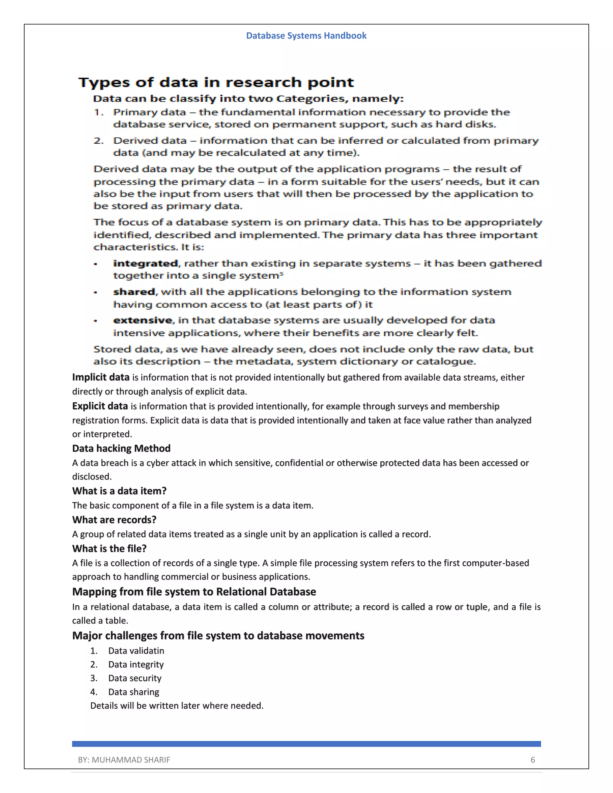 Database Systems Handbook BY: MUHAMMAD SHARIF 6 Implicit data is information that is not provided intentionally but gathered from available data streams, either directly or through analysis of explicit data. Explicit data is information that is provided intentionally, for example through surveys and membership registration forms. Explicit data is data that is provided intentionally and taken at face value rather than analyzed or interpreted. Data hacking Method A data breach is a cyber attack in which sensitive, confidential or otherwise protected data has been accessed or disclosed. What is a data item? The basic component of a file in a file system is a data item. What are records? A group of related data items treated as a single unit by an application is called a record. What is the file? A file is a collection of records of a single type. A simple file processing system refers to the first computer-based approach to handling commercial or business applications. Mapping from file system to Relational Database In a relational database, a data item is called a column or attribute; a record is called a row or tuple, and a file is called a table. Major challenges from file system to database movements 1. Data validatin 2. Data integrity 3. Data security 4. Data sharing Details will be written later where needed. 