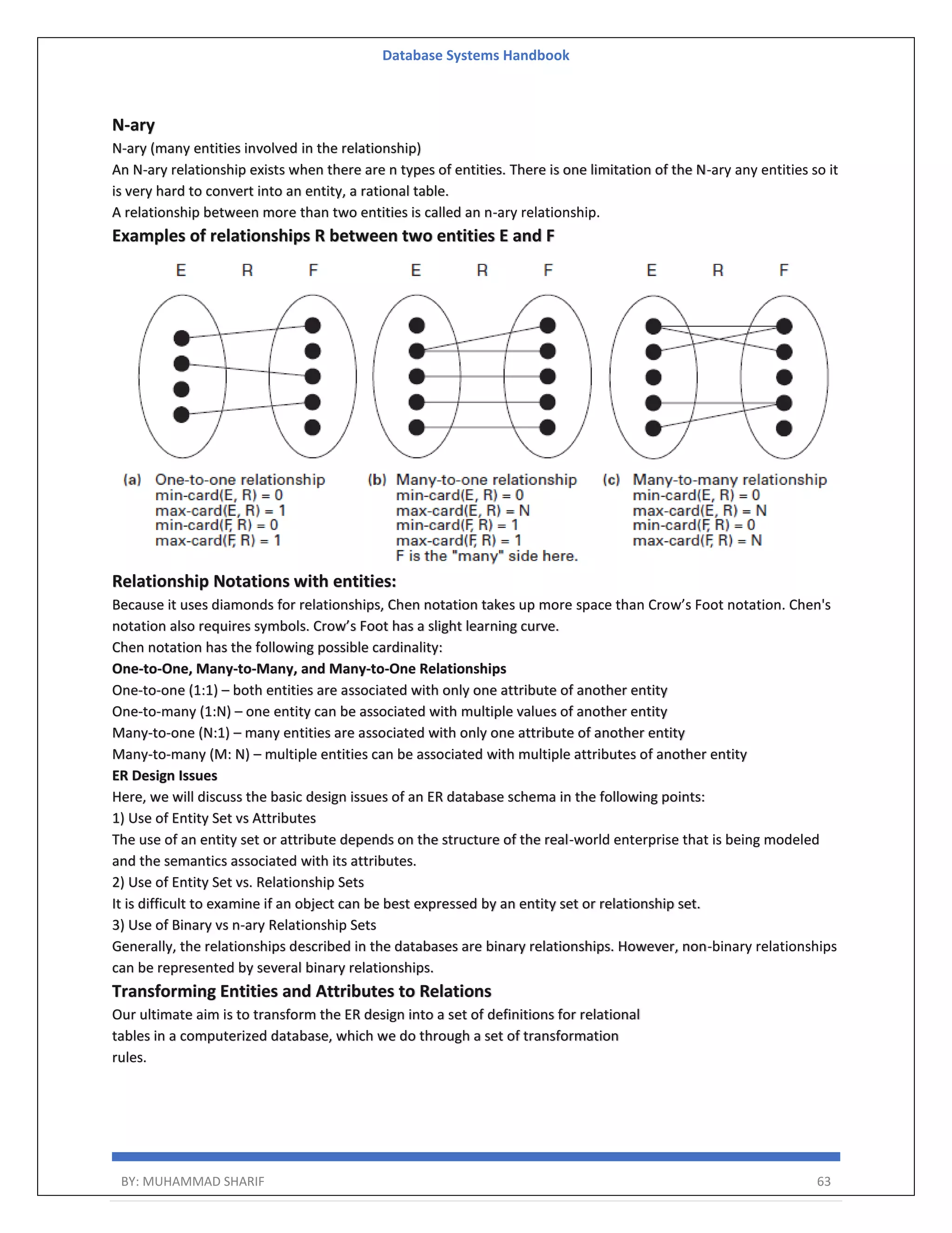 Database Systems Handbook BY: MUHAMMAD SHARIF 63 N-ary N-ary (many entities involved in the relationship) An N-ary relationship exists when there are n types of entities. There is one limitation of the N-ary any entities so it is very hard to convert into an entity, a rational table. A relationship between more than two entities is called an n-ary relationship. Examples of relationships R between two entities E and F Relationship Notations with entities: Because it uses diamonds for relationships, Chen notation takes up more space than Crow’s Foot notation. Chen's notation also requires symbols. Crow’s Foot has a slight learning curve. Chen notation has the following possible cardinality: One-to-One, Many-to-Many, and Many-to-One Relationships One-to-one (1:1) – both entities are associated with only one attribute of another entity One-to-many (1:N) – one entity can be associated with multiple values of another entity Many-to-one (N:1) – many entities are associated with only one attribute of another entity Many-to-many (M: N) – multiple entities can be associated with multiple attributes of another entity ER Design Issues Here, we will discuss the basic design issues of an ER database schema in the following points: 1) Use of Entity Set vs Attributes The use of an entity set or attribute depends on the structure of the real-world enterprise that is being modeled and the semantics associated with its attributes. 2) Use of Entity Set vs. Relationship Sets It is difficult to examine if an object can be best expressed by an entity set or relationship set. 3) Use of Binary vs n-ary Relationship Sets Generally, the relationships described in the databases are binary relationships. However, non-binary relationships can be represented by several binary relationships. Transforming Entities and Attributes to Relations Our ultimate aim is to transform the ER design into a set of definitions for relational tables in a computerized database, which we do through a set of transformation rules. 