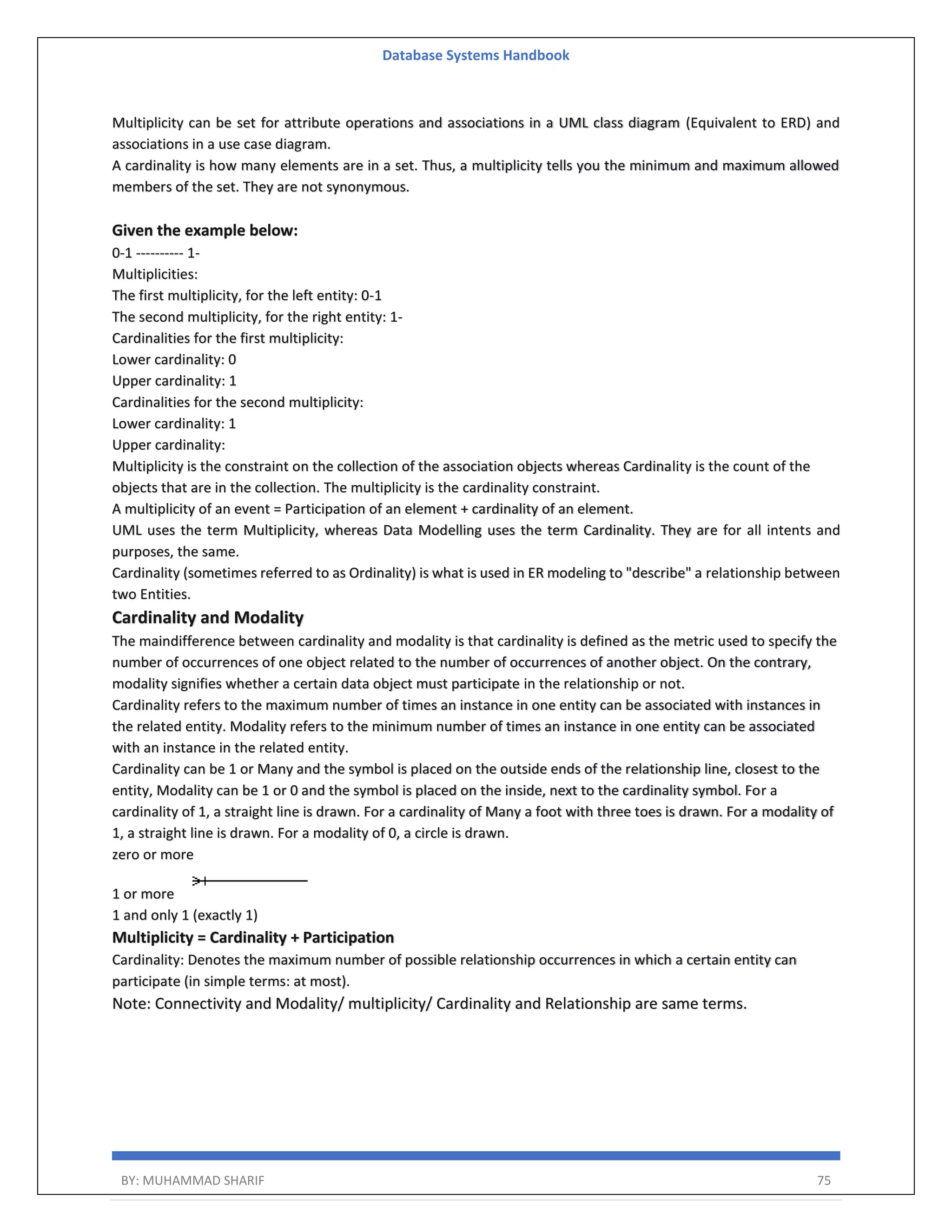 Database Systems Handbook BY: MUHAMMAD SHARIF 75 Multiplicity can be set for attribute operations and associations in a UML class diagram (Equivalent to ERD) and associations in a use case diagram. A cardinality is how many elements are in a set. Thus, a multiplicity tells you the minimum and maximum allowed members of the set. They are not synonymous. Given the example below: 0-1 ---------- 1- Multiplicities: The first multiplicity, for the left entity: 0-1 The second multiplicity, for the right entity: 1- Cardinalities for the first multiplicity: Lower cardinality: 0 Upper cardinality: 1 Cardinalities for the second multiplicity: Lower cardinality: 1 Upper cardinality: Multiplicity is the constraint on the collection of the association objects whereas Cardinality is the count of the objects that are in the collection. The multiplicity is the cardinality constraint. A multiplicity of an event = Participation of an element + cardinality of an element. UML uses the term Multiplicity, whereas Data Modelling uses the term Cardinality. They are for all intents and purposes, the same. Cardinality (sometimes referred to as Ordinality) is what is used in ER modeling to "describe" a relationship between two Entities. Cardinality and Modality The maindifference between cardinality and modality is that cardinality is defined as the metric used to specify the number of occurrences of one object related to the number of occurrences of another object. On the contrary, modality signifies whether a certain data object must participate in the relationship or not. Cardinality refers to the maximum number of times an instance in one entity can be associated with instances in the related entity. Modality refers to the minimum number of times an instance in one entity can be associated with an instance in the related entity. Cardinality can be 1 or Many and the symbol is placed on the outside ends of the relationship line, closest to the entity, Modality can be 1 or 0 and the symbol is placed on the inside, next to the cardinality symbol. For a cardinality of 1, a straight line is drawn. For a cardinality of Many a foot with three toes is drawn. For a modality of 1, a straight line is drawn. For a modality of 0, a circle is drawn. zero or more 1 or more 1 and only 1 (exactly 1) Multiplicity = Cardinality + Participation Cardinality: Denotes the maximum number of possible relationship occurrences in which a certain entity can participate (in simple terms: at most). Note: Connectivity and Modality/ multiplicity/ Cardinality and Relationship are same terms. 
