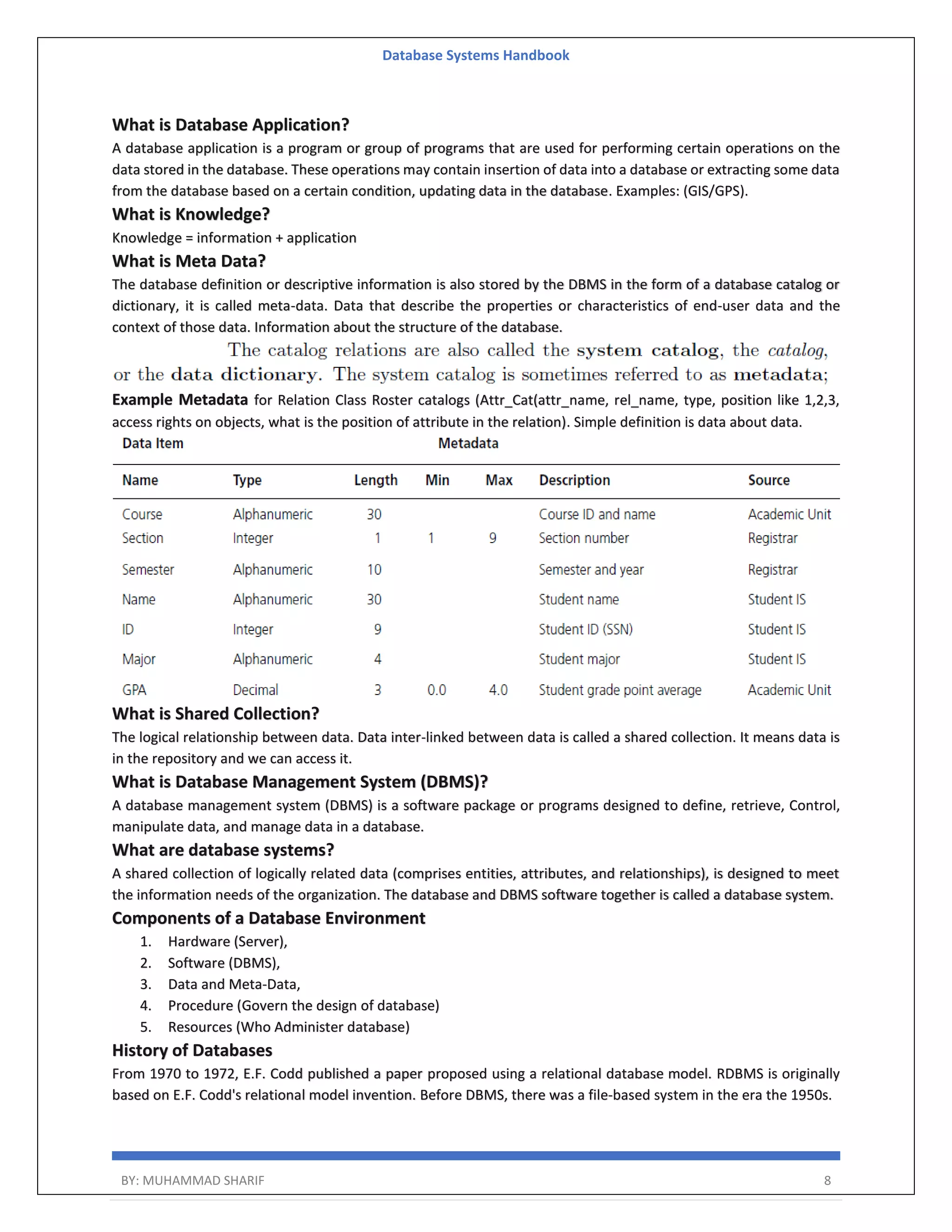 Database Systems Handbook BY: MUHAMMAD SHARIF 8 What is Database Application? A database application is a program or group of programs that are used for performing certain operations on the data stored in the database. These operations may contain insertion of data into a database or extracting some data from the database based on a certain condition, updating data in the database. Examples: (GIS/GPS). What is Knowledge? Knowledge = information + application What is Meta Data? The database definition or descriptive information is also stored by the DBMS in the form of a database catalog or dictionary, it is called meta-data. Data that describe the properties or characteristics of end-user data and the context of those data. Information about the structure of the database. Example Metadata for Relation Class Roster catalogs (Attr_Cat(attr_name, rel_name, type, position like 1,2,3, access rights on objects, what is the position of attribute in the relation). Simple definition is data about data. What is Shared Collection? The logical relationship between data. Data inter-linked between data is called a shared collection. It means data is in the repository and we can access it. What is Database Management System (DBMS)? A database management system (DBMS) is a software package or programs designed to define, retrieve, Control, manipulate data, and manage data in a database. What are database systems? A shared collection of logically related data (comprises entities, attributes, and relationships), is designed to meet the information needs of the organization. The database and DBMS software together is called a database system. Components of a Database Environment 1. Hardware (Server), 2. Software (DBMS), 3. Data and Meta-Data, 4. Procedure (Govern the design of database) 5. Resources (Who Administer database) History of Databases From 1970 to 1972, E.F. Codd published a paper proposed using a relational database model. RDBMS is originally based on E.F. Codd's relational model invention. Before DBMS, there was a file-based system in the era the 1950s. 