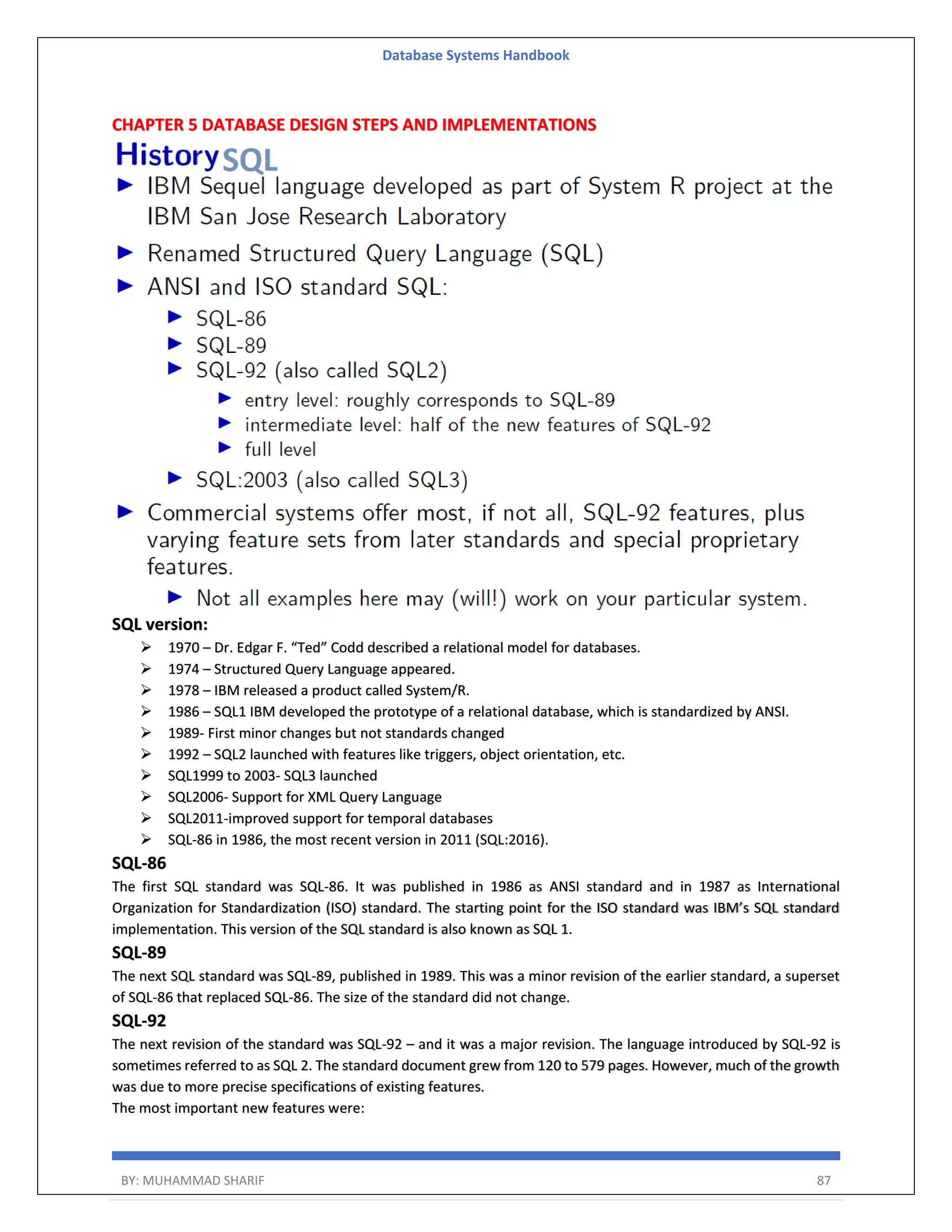 Database Systems Handbook BY: MUHAMMAD SHARIF 87 CHAPTER 5 DATABASE DESIGN STEPS AND IMPLEMENTATIONS SQL version:  1970 – Dr. Edgar F. “Ted” Codd described a relational model for databases.  1974 – Structured Query Language appeared.  1978 – IBM released a product called System/R.  1986 – SQL1 IBM developed the prototype of a relational database, which is standardized by ANSI.  1989- First minor changes but not standards changed  1992 – SQL2 launched with features like triggers, object orientation, etc.  SQL1999 to 2003- SQL3 launched  SQL2006- Support for XML Query Language  SQL2011-improved support for temporal databases  SQL-86 in 1986, the most recent version in 2011 (SQL:2016). SQL-86 The first SQL standard was SQL-86. It was published in 1986 as ANSI standard and in 1987 as International Organization for Standardization (ISO) standard. The starting point for the ISO standard was IBM’s SQL standard implementation. This version of the SQL standard is also known as SQL 1. SQL-89 The next SQL standard was SQL-89, published in 1989. This was a minor revision of the earlier standard, a superset of SQL-86 that replaced SQL-86. The size of the standard did not change. SQL-92 The next revision of the standard was SQL-92 – and it was a major revision. The language introduced by SQL-92 is sometimes referred to as SQL 2. The standard document grew from 120 to 579 pages. However, much of the growth was due to more precise specifications of existing features. The most important new features were: 