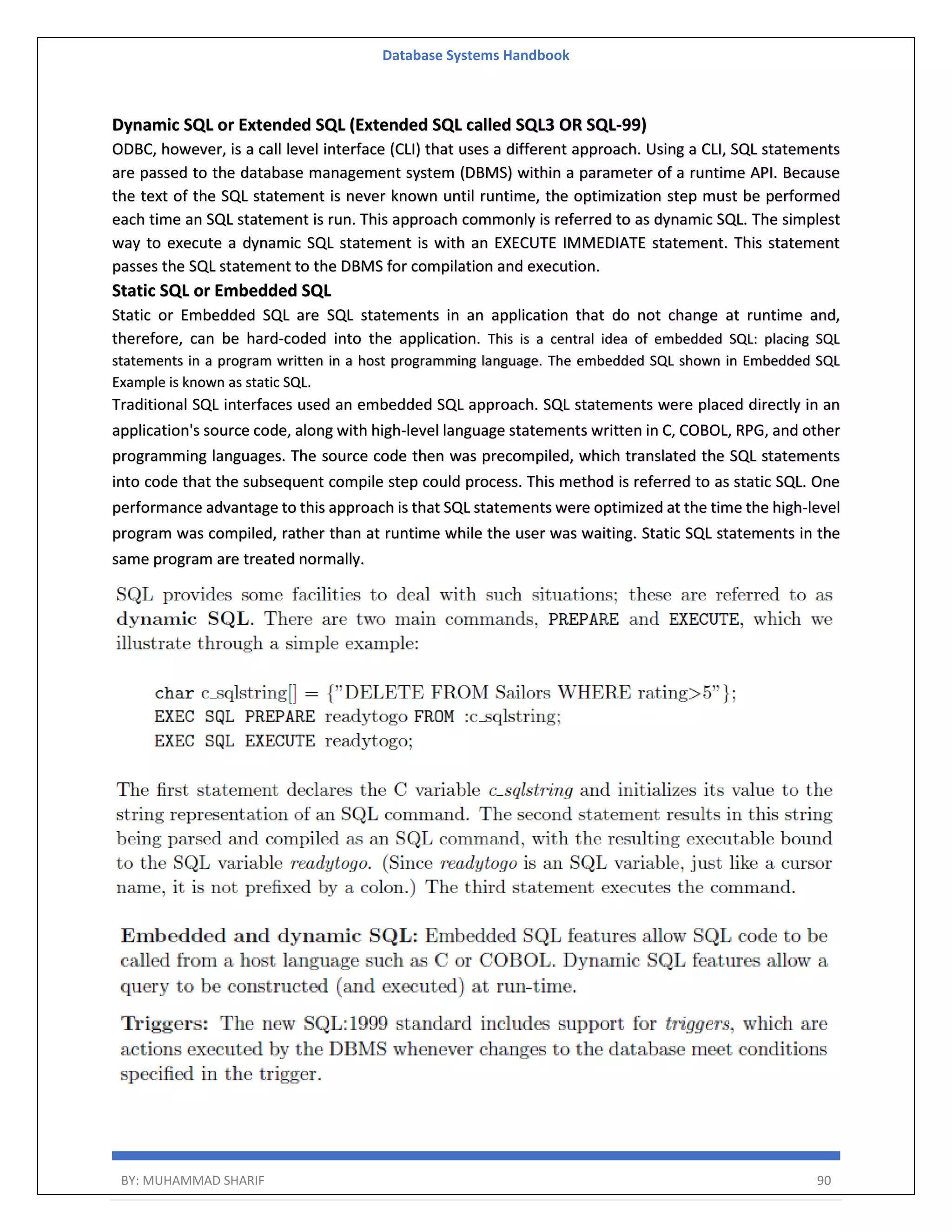 Database Systems Handbook BY: MUHAMMAD SHARIF 90 Dynamic SQL or Extended SQL (Extended SQL called SQL3 OR SQL-99) ODBC, however, is a call level interface (CLI) that uses a different approach. Using a CLI, SQL statements are passed to the database management system (DBMS) within a parameter of a runtime API. Because the text of the SQL statement is never known until runtime, the optimization step must be performed each time an SQL statement is run. This approach commonly is referred to as dynamic SQL. The simplest way to execute a dynamic SQL statement is with an EXECUTE IMMEDIATE statement. This statement passes the SQL statement to the DBMS for compilation and execution. Static SQL or Embedded SQL Static or Embedded SQL are SQL statements in an application that do not change at runtime and, therefore, can be hard-coded into the application. This is a central idea of embedded SQL: placing SQL statements in a program written in a host programming language. The embedded SQL shown in Embedded SQL Example is known as static SQL. Traditional SQL interfaces used an embedded SQL approach. SQL statements were placed directly in an application's source code, along with high-level language statements written in C, COBOL, RPG, and other programming languages. The source code then was precompiled, which translated the SQL statements into code that the subsequent compile step could process. This method is referred to as static SQL. One performance advantage to this approach is that SQL statements were optimized at the time the high-level program was compiled, rather than at runtime while the user was waiting. Static SQL statements in the same program are treated normally. 