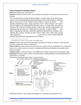 Database Systems Handbook
BY: MUHAMMAD SHARIF 103
General Properties of Database Objects
Entity Distinct object, Class, Table, Relation
Entity Set A collection of similar entities. E.g., all employees. All entities in an entity set have the same set of
attributes.
Attribute Describes some aspect of the entity/object, characteristics of object. An attribute is a data item that
describes a property of an entity or a relationship
Column or field The column represents the set of values for a specific attribute. An attribute is for a model and a
column is for a table, a column is a column in a database table whereas attribute(s) are externally visible
facets of an object.
A relation instance is a finite set of tuples in the RDBMS system. Relation instances never have duplicate tuples.
Relationship Association between entities, connected entities are called participants, Connectivity describes the
relationship (1-1, 1-M, M-N)
The degree of a relationship refers to the=> number of entities
Following the relation in above image consist degree=4, 5=cardinality, data values/cells = 20.
 