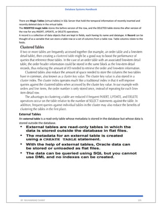Database Systems Handbook
BY: MUHAMMAD SHARIF 105
There are Magic Tables (virtual tables) in SQL Server that hold the temporal information of recently inserted and
recently deleted data in the virtual table.
The INSERTED magic table stores the before version of the row, and the DELETED table stores the after version of
the row for any INSERT, UPDATE, or DELETE operations.
A record is a collection of data objects that are kept in fields, each having its name and datatype. A Record can be
thought of as a variable that can store a table row or a set of columns from a table row. Table columns relate to the
fields.
External Tables
An external table is a read-only table whose metadata is stored in the database but whose data is
stored outside the database.
 