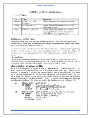 Database Systems Handbook
BY: MUHAMMAD SHARIF 127
DML before and after processing in triggers
Database views and their types:
The definition of views is one of the final stages in database design since it relies on the logical schema being
finalized. Views are “virtual tables” that are a selection of rows and columns from one or more real tables and can
include calculated values in additional virtual columns.
A view is a virtual relation or one that does not exist but is dynamically derived it can be constructed by performing
operations (i.e., select, project, join, etc.) on values of existing base relation (a named relation that is designed in a
conceptual schema whose tuples are physically stored in the database). Views are viewable in the external
schema.
 
