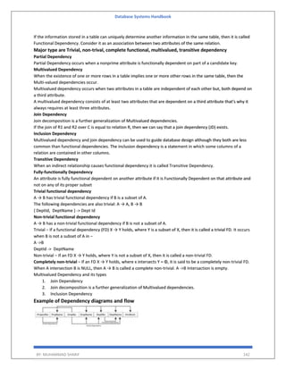 Database Systems Handbook
BY: MUHAMMAD SHARIF 142
If the information stored in a table can uniquely determine another information in the same table, then it is called
Functional Dependency. Consider it as an association between two attributes of the same relation.
Major type are Trivial, non-trival, complete functional, multivalued, transitive dependency
Partial Dependency
Partial Dependency occurs when a nonprime attribute is functionally dependent on part of a candidate key.
Multivalued Dependency
When the existence of one or more rows in a table implies one or more other rows in the same table, then the
Multi-valued dependencies occur.
Multivalued dependency occurs when two attributes in a table are independent of each other but, both depend on
a third attribute.
A multivalued dependency consists of at least two attributes that are dependent on a third attribute that's why it
always requires at least three attributes.
Join Dependency
Join decomposition is a further generalization of Multivalued dependencies.
If the join of R1 and R2 over C is equal to relation R, then we can say that a join dependency (JD) exists.
Inclusion Dependency
Multivalued dependency and join dependency can be used to guide database design although they both are less
common than functional dependencies. The inclusion dependency is a statement in which some columns of a
relation are contained in other columns.
Transitive Dependency
When an indirect relationship causes functional dependency it is called Transitive Dependency.
Fully-functionally Dependency
An attribute is fully functional dependent on another attribute if it is Functionally Dependent on that attribute and
not on any of its proper subset
Trivial functional dependency
A → B has trivial functional dependency if B is a subset of A.
The following dependencies are also trivial: A → A, B → B
{ DeptId, DeptName } -> Dept Id
Non-trivial functional dependency
A → B has a non-trivial functional dependency if B is not a subset of A.
Trivial − If a functional dependency (FD) X → Y holds, where Y is a subset of X, then it is called a trivial FD. It occurs
when B is not a subset of A in −
A ->B
DeptId -> DeptName
Non-trivial − If an FD X → Y holds, where Y is not a subset of X, then it is called a non-trivial FD.
Completely non-trivial − If an FD X → Y holds, where x intersects Y = Φ, it is said to be a completely non-trivial FD.
When A intersection B is NULL, then A → B is called a complete non-trivial. A ->B Intersaction is empty.
Multivalued Dependency and its types
1. Join Dependency
2. Join decomposition is a further generalization of Multivalued dependencies.
3. Inclusion Dependency
Example of Dependency diagrams and flow
 
