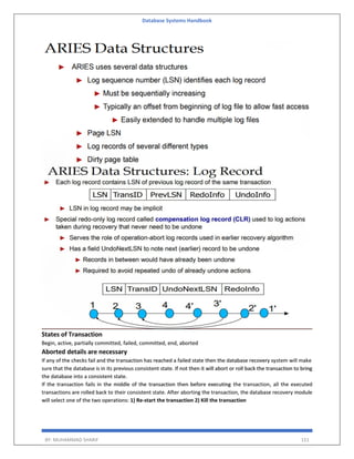 Database Systems Handbook
BY: MUHAMMAD SHARIF 151
States of Transaction
Begin, active, partially committed, failed, committed, end, aborted
Aborted details are necessary
If any of the checks fail and the transaction has reached a failed state then the database recovery system will make
sure that the database is in its previous consistent state. If not then it will abort or roll back the transaction to bring
the database into a consistent state.
If the transaction fails in the middle of the transaction then before executing the transaction, all the executed
transactions are rolled back to their consistent state. After aborting the transaction, the database recovery module
will select one of the two operations: 1) Re-start the transaction 2) Kill the transaction
 