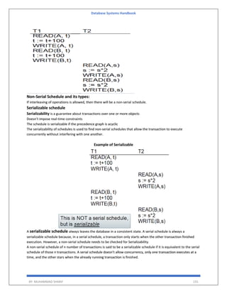 Database Systems Handbook
BY: MUHAMMAD SHARIF 155
Non-Serial Schedule and its types:
If interleaving of operations is allowed, then there will be a non-serial schedule.
Serializable schedule
Serializability is a guarantee about transactions over one or more objects
Doesn’t impose real-time constraints
The schedule is serializable if the precedence graph is acyclic
The serializability of schedules is used to find non-serial schedules that allow the transaction to execute
concurrently without interfering with one another.
Example of Serializable
A serializable schedule always leaves the database in a consistent state. A serial schedule is always a
serializable schedule because, in a serial schedule, a transaction only starts when the other transaction finished
execution. However, a non-serial schedule needs to be checked for Serializability.
A non-serial schedule of n number of transactions is said to be a serializable schedule if it is equivalent to the serial
schedule of those n transactions. A serial schedule doesn’t allow concurrency, only one transaction executes at a
time, and the other stars when the already running transaction is finished.
 