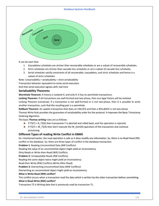Database Systems Handbook
BY: MUHAMMAD SHARIF 159
It can be seen that:
1. Cascadeless schedules are stricter than recoverable schedules or are a subset of recoverable schedules.
2. Strict schedules are stricter than cascade-less schedules or are a subset of cascade-less schedules.
3. Serial schedules satisfy constraints of all recoverable, cascadeless, and strict schedules and hence is a
subset of strict schedules.
Note: Linearizability + serializability = strict serializability
Transaction behavior equivalent to some serial execution
And that serial execution agrees with real-time
Serializability Theorems
Wormhole Theorem: A history is isolated if, and only if, it has no wormhole transactions.
Locking Theorem: If all transactions are well-formed and two-phase, then any legal history will be isolated.
Locking Theorem (converse): If a transaction is not well-formed or is not two-phase, then it is possible to write
another transaction, such that the resulting pair is a wormhole.
Rollback Theorem: An update transaction that does an UNLOCK and then a ROLLBACK is not two-phase.
Thomas Write Rule provides the guarantee of serializability order for the protocol. It improves the Basic Timestamp
Ordering Algorithm.
The basic Thomas writing rules are as follows:
If TS(T) < R_TS(X) then transaction T is aborted and rolled back, and the operation is rejected.
If TS(T) < W_TS(X) then don't execute the W_item(X) operation of the transaction and continue
processing.
Different Types of reading Write Conflict in DBMS
As I mentioned earlier, the read operation is safe as it does modify any information. So, there is no Read-Read (RR)
conflict in the database. So, there are three types of conflict in the database transaction.
Problem 1: Reading Uncommitted Data (WR Conflicts)
Reading the value of an uncommitted object might yield an inconsistency
Dirty Reads or Write-then-Read (WR) Conflicts.
Problem 2: Unrepeatable Reads (RW Conflicts)
Reading the same object twice might yield an inconsistency
Read-then-Write (RW) Conflicts (Write-After-Read)
Problem 3: Overwriting Uncommitted Data (WW Conflicts)
Overwriting an uncommitted object might yield an inconsistency
What is Write-Read (WR) conflict?
This conflict occurs when a transaction read the data which is written by the other transaction before committing.
What is Read-Write (RW) conflict?
Transaction T2 is Writing data that is previously read by transaction T1.
 