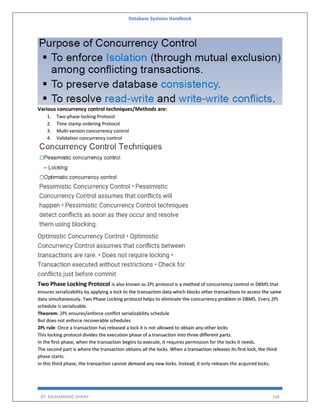 Database Systems Handbook
BY: MUHAMMAD SHARIF 168
Various concurrency control techniques/Methods are:
1. Two-phase locking Protocol
2. Time stamp ordering Protocol
3. Multi-version concurrency control
4. Validation concurrency control
Two Phase Locking Protocol is also known as 2PL protocol is a method of concurrency control in DBMS that
ensures serializability by applying a lock to the transaction data which blocks other transactions to access the same
data simultaneously. Two Phase Locking protocol helps to eliminate the concurrency problem in DBMS. Every 2PL
schedule is serializable.
Theorem: 2PL ensures/enforce conflict serializability schedule
But does not enforce recoverable schedules
2PL rule: Once a transaction has released a lock it is not allowed to obtain any other locks
This locking protocol divides the execution phase of a transaction into three different parts.
In the first phase, when the transaction begins to execute, it requires permission for the locks it needs.
The second part is where the transaction obtains all the locks. When a transaction releases its first lock, the third
phase starts.
In this third phase, the transaction cannot demand any new locks. Instead, it only releases the acquired locks.
 