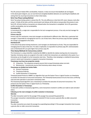 Database Systems Handbook
BY: MUHAMMAD SHARIF 170
The 2PL protocol indeed offers serializability. However, it does not ensure that deadlocks do not happen.
In the above-given diagram, you can see that local and global deadlock detectors are searching for deadlocks and
solving them by resuming transactions to their initial states.
Strict Two-Phase Locking Method
Strict-Two phase locking system is almost like 2PL. The only difference is that Strict-2PL never releases a lock after
using it. It holds all the locks until the commit point and releases all the locks at one go when the process is over.
Strict 2PL: All locks held by a transaction are released when the transaction is completed. Strict 2PL guarantees
conflict serializability, but not serializability.
Centralized 2PL
In Centralized 2PL, a single site is responsible for the lock management process. It has only one lock manager for
the entire DBMS.
Primary copy 2PL
Primary copy 2PL mechanism, many lock managers are distributed to different sites. After that, a particular lock
manager is responsible for managing the lock for a set of data items. When the primary copy has been updated,
the change is propagated to the slaves.
Distributed 2PL
In this kind of two-phase locking mechanism, Lock managers are distributed to all sites. They are responsible for
managing locks for data at that site. If no data is replicated, it is equivalent to primary copy 2PL. Communication
costs of Distributed 2PL are quite higher than primary copy 2PL
Time-Stamp Methods for Concurrency control:
The timestamp is a unique identifier created by the DBMS to identify the relative starting time of a transaction.
Typically, timestamp values are assigned in the order in which the transactions are submitted to the system. So, a
timestamp can be thought of as the transaction start time. Therefore, time stamping is a method of concurrency
control in which each transaction is assigned a transaction timestamp.
Timestamps must have two properties namely
Uniqueness: The uniqueness property assures that no equal timestamp values can exist.
Monotonicity: monotonicity assures that timestamp values always increase.
Timestamps are divided into further fields:
Granule Timestamps
Timestamp Ordering
Conflict Resolution in Timestamps
Timestamp-based Protocol in DBMS is an algorithm that uses the System Time or Logical Counter as a timestamp
to serialize the execution of concurrent transactions. The Timestamp-based protocol ensures that every conflicting
read and write operation is executed in timestamp order.
The timestamp-based algorithm uses a timestamp to serialize the execution of concurrent transactions. The
protocol uses the System Time or Logical Count as a Timestamp.
Conflict Resolution in Timestamps:
To deal with conflicts in timestamp algorithms, some transactions involved in conflicts are made to wait and abort
others.
Following are the main strategies of conflict resolution in timestamps:
Wait-die:
The older transaction waits for the younger if the younger has accessed the granule first.
The younger transaction is aborted (dies) and restarted if it tries to access a granule after an older concurrent
transaction.
Wound-wait:
The older transaction pre-empts the younger by suspending (wounding) it if the younger transaction tries to access
a granule after an older concurrent transaction.
 