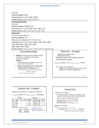 Database Systems Handbook
BY: MUHAMMAD SHARIF 199
R = (A, B)
Relational Algebra: ΠA(r)
Tuple Calculus: {t | ∃ p ∈ r (t[A] = p[A])}
Domain Calculus: {<a> | ∃ b ( <a, b> ∈ r )}
Combining Operations
R = (A, B)
Relational Algebra: ΠA(σB=17 (r))
Tuple Calculus: {t | ∃ p ∈ r (t[A] = p[A] ∧ p[B] = 17)}
Domain Calculus: {<a> | ∃ b ( <a, b> ∈ r ∧ b = 17)}
Natural Join
R = (A, B, C, D) S = (B, D, E)
Relational Algebra: r ⋈ s
Πr.A,r.B,r.C,r.D,s.E(σr.B=s.B ∧ r.D=s.D (r × s))
Tuple Calculus: {t | ∃ p ∈ r ∃ q ∈ s (t[A] = p[A] ∧ t[B] = p[B] ∧
t[C] = p[C] ∧ t[D] = p[D] ∧ t[E] = q[E] ∧
p[B] = q[B] ∧ p[D] = q[D])}
Domain Calculus: {<a, b, c, d, e> | <a, b, c, d> ∈ r ∧ <b, d, e> ∈ s}
 