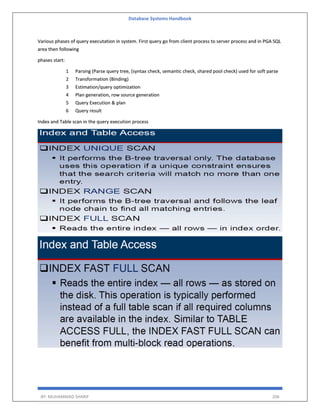 Database Systems Handbook
BY: MUHAMMAD SHARIF 206
Various phases of query executation in system. First query go from client process to server process and in PGA SQL
area then following
phases start:
1 Parsing (Parse query tree, (syntax check, semantic check, shared pool check) used for soft parse
2 Transformation (Binding)
3 Estimation/query optimization
4 Plan generation, row source generation
5 Query Execution & plan
6 Query result
Index and Table scan in the query execution process
 