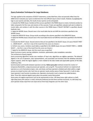 Database Systems Handbook
BY: MUHAMMAD SHARIF 208
Query Evaluation Techniques for Large Databases
The logic applied to the evaluation of SELECT statements, as described here, does not precisely reflect how the
DBMS Server evaluates your query to determine the most efficient way to return results. However, by applying this
logic to your queries and data, the results of your queries can be anticipated.
1. Evaluate the FROM clause. Combine all the sources specified in the FROM clause to create a Cartesian product (a
table composed of all the rows and columns of the sources). If joins are specified, evaluate each join to obtain its
results table, and combine it with the other sources in the FROM clause. If SELECT DISTINCT is specified, discard
duplicate rows.
2. Apply the WHERE clause. Discard rows in the result table that do not fulfill the restrictions specified in the
WHERE clause.
3. Apply the GROUP BY clause. Group results according to the columns specified in the GROUP BY clause.
4. Apply the HAVING clause. Discard rows in the result table that do not fulfill the restrictions specified in the HAVING
clause.
5. Evaluate the SELECT clause. Discard columns that are not specified in the SELECT clause. (In case of SELECT FIRST
n… UNION SELECT …, the first n rows of the result from the union are chosen.)
6. Perform any unions. Combine result tables as specified in the UNION clause. (In case of SELECT FIRST n… UNION
SELECT …, the first n rows of the result from the union are chosen.)
7. Apply for the ORDER BY clause. Sort the result rows as specified.
Steps to process a query: parsing, validation, resolution, optimization, plan compilation, execution.
The architecture of query engines:
Query processing algorithms iterate over members of input sets; algorithms are algebra operators. The physical
algebra is the set of operators, data representations, and associated cost functions that the database execution
engine supports, while the logical algebra is more related to the data model and expressible queries of the data
model (e.g. SQL).
Synchronization and transfer between operators are key. Naïve query plan methods include the creation of
temporary files/buffers, using one process per operator, and using IPC. The practical method is to implement all
operators as a set of procedures (open, next, and close), and have operators schedule each other within a single
process via simple function calls. Each time an operator needs another piece of data ("granule"), it calls its data
input operator's next function to produce one. Operators structured in such a manner are called iterators.
Note: Three SQL relational algebra query plans one pushed, nearly fully pushed
Query plans are algebra expressions and can be represented as trees. Left-deep (every right subtree is a leaf),
right-deep (every left-subtree is a leaf), and bushy (arbitrary) are the three common structures. In a left-deep tree,
each operator draws input from one input and an inner loop integrates over the other input.
 