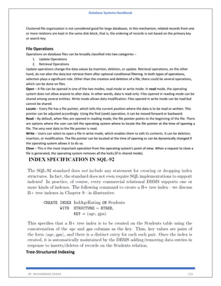 Database Systems Handbook
BY: MUHAMMAD SHARIF 216
Clustered file organization is not considered good for large databases. In this mechanism, related records from one
or more relations are kept in the same disk block, that is, the ordering of records is not based on the primary key
or search key.
File Operations
Operations on database files can be broadly classified into two categories −
1. Update Operations
2. Retrieval Operations
Update operations change the data values by insertion, deletion, or update. Retrieval operations, on the other
hand, do not alter the data but retrieve them after optional conditional filtering. In both types of operations,
selection plays a significant role. Other than the creation and deletion of a file, there could be several operations,
which can be done on files.
Open − A file can be opened in one of the two modes, read mode or write mode. In read mode, the operating
system does not allow anyone to alter data. In other words, data is read-only. Files opened in reading mode can be
shared among several entities. Write mode allows data modification. Files opened in write mode can be read but
cannot be shared.
Locate − Every file has a file pointer, which tells the current position where the data is to be read or written. This
pointer can be adjusted accordingly. Using the find (seek) operation, it can be moved forward or backward.
Read − By default, when files are opened in reading mode, the file pointer points to the beginning of the file. There
are options where the user can tell the operating system where to locate the file pointer at the time of opening a
file. The very next data to the file pointer is read.
Write − Users can select to open a file in write mode, which enables them to edit its contents. It can be deletion,
insertion, or modification. The file pointer can be located at the time of opening or can be dynamically changed if
the operating system allows it to do so.
Close − This is the most important operation from the operating system’s point of view. When a request to close a
file is generated, the operating system removes all the locks (if in shared mode).
Tree-Structured Indexing
 