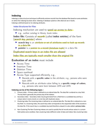 Database Systems Handbook
BY: MUHAMMAD SHARIF 219
Indexing
Indexing is a data structure technique to efficiently retrieve records from the database files based on some attributes
on which the indexing has been done. Indexing in database systems is like what we see in books.
Indexing is defined based on its indexing attributes.
Indexing can be of the following types −
1. Primary Index − Primary index is defined on an ordered data file. The data file is ordered on a key field.
The key field is generally the primary key of the relation.
2. Secondary Index − Secondary index may be generated from a field that is a candidate key and has a
unique value in every record, or a non-key with duplicate values.
3 Clustering index-The clustering index is defined on an ordered data file. The data file is ordered on a non-
key field. In a clustering index, the search key order corresponds to the sequential order of the records in
the data file. If the search key is a candidate key (and therefore unique) it is also called a primary index.
4 Non-Clustering The Non-Clustering indexes are used to quickly find all records whose values in a certain
field satisfy some condition. Non-clustering index (different order of data and index). Non-clustering Index
 