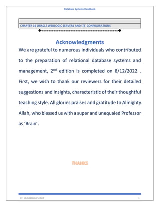 Database Systems Handbook
BY: MUHAMMAD SHARIF 3
CHAPTER 19 ORACLE WEBLOGIC SERVERS AND ITS CONFIGURATIONS
=============================================
Acknowledgments
We are grateful to numerous individuals who contributed
to the preparation of relational database systems and
management, 2nd
edition is completed on 8/12/2022 .
First, we wish to thank our reviewers for their detailed
suggestions and insights, characteristic of their thoughtful
teaching style. All glories praises and gratitude to Almighty
Allah, who blessed us with a super and unequaled Professor
as ‘Brain’.
 