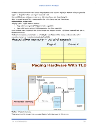 Database Systems Handbook
BY: MUHAMMAD SHARIF 303
Hard disk stores information in the form of magnetic fields. Data is stored digitally in the form of tiny magnetized
regions on the platter where each region represents a bit.
Microsoft SQL Server databases are stored on disk in two files: a data file and a log file
Note: To run a program of size n pages, need to find n free frames and load the program
Implementation of Page Table
The page table is kept in the main memory
 Page-table base register (PTBR) points to the page table
 Page-table length register (PRLR) indicates the size of the page table
In this scheme, every data/instruction access requires two memory accesses. One for the page table and one for
the data/instruction.
The two memory access problems can be solved by the use of a special fast-lookup hardware cache called
associative memory or translation look-aside buffers (TLBs)
The flow of Tasks in memory
The program must be brought into memory and placed within a process for it to be run.
 
