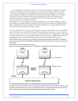 Database Systems Handbook
BY: MUHAMMAD SHARIF 308
Oracle Database creates server processes to handle the requests of user processes connected to an instance. A
server process can be either of the following: A dedicated server process, which services only one user process. A
shared server
process, which can service multiple user processes.
We can see the listener has the default name of "LISTENER" and is listening for TCP connections on port 1521.
The listener process is started when the server is started (or whenever the instance is started). The listener is only
required for connections from other servers, and the DBA performs the creation of the listener process. When a
new connection comes in over the network, the listener passes the connection to Oracle.
 