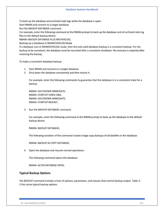 Database Systems Handbook
BY: MUHAMMAD SHARIF 339
To back up the database and archived redo logs while the database is open:
Start RMAN and connect to a target database.
Run the BACKUP DATABASE command.
For example, enter the following command at the RMAN prompt to back up the database and all archived redo log
files to the default backup device:
RMAN> BACKUP DATABASE PLUS ARCHIVELOG;
Backing Up a Database in NOARCHIVELOG Mode
If a database runs in NOARCHIVELOG mode, then the only valid database backup is a consistent backup. For the
backup to be consistent, the database must be mounted after a consistent shutdown. No recovery is required after
restoring the backup.
To make a consistent database backup:
1. Start RMAN and connect to a target database.
2. Shut down the database consistently and then mount it.
For example, enter the following commands to guarantee that the database is in a consistent state for a
backup:
RMAN> SHUTDOWN IMMEDIATE;
RMAN> STARTUP FORCE DBA;
RMAN> SHUTDOWN IMMEDIATE;
RMAN> STARTUP MOUNT;
3. Run the BACKUP DATABASE command.
For example, enter the following command at the RMAN prompt to back up the database to the default
backup device:
RMAN> BACKUP DATABASE;
The following variation of the command creates image copy backups of all datafiles in the database:
RMAN> BACKUP AS COPY DATABASE;
4. Open the database and resume normal operations.
The following command opens the database:
RMAN> ALTER DATABASE OPEN;
Typical Backup Options
The BACKUP command includes a host of options, parameters, and clauses that control backup output. Table 2-
1 lists some typical backup options.
 