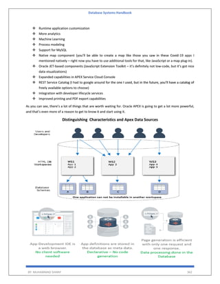 Database Systems Handbook
BY: MUHAMMAD SHARIF 362
 Runtime application customization
 More analytics
 Machine Learning
 Process modeling
 Support for MySQL
 Native map component (you’ll be able to create a map like those you saw in these Covid-19 apps I
mentioned natively – right now you have to use additional tools for that, like JavaScript or a map plug-in).
 Oracle JET-based components (JavaScript Extension Toolkit – it’s definitely not low-code, but it’s got nice
data visualizations)
 Expanded capabilities in APEX Service Cloud Console
 REST Service Catalog (I had to google around for the one I used, but in the future, you’ll have a catalog of
freely available options to choose)
 Integration with developer lifecycle services
 Improved printing and PDF export capabilities
As you can see, there’s a lot of things that are worth waiting for. Oracle APEX is going to get a lot more powerful,
and that’s even more of a reason to get to know it and start using it.
Distinguishing Characteristics and Apex Data Sources
 