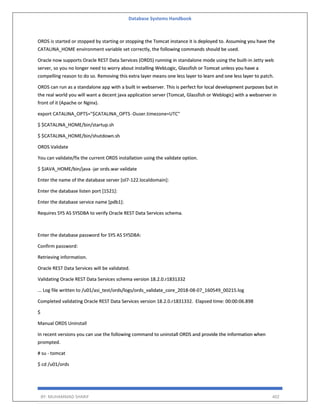 Database Systems Handbook
BY: MUHAMMAD SHARIF 402
ORDS is started or stopped by starting or stopping the Tomcat instance it is deployed to. Assuming you have the
CATALINA_HOME environment variable set correctly, the following commands should be used.
Oracle now supports Oracle REST Data Services (ORDS) running in standalone mode using the built-in Jetty web
server, so you no longer need to worry about installing WebLogic, Glassfish or Tomcat unless you have a
compelling reason to do so. Removing this extra layer means one less layer to learn and one less layer to patch.
ORDS can run as a standalone app with a built in webserver. This is perfect for local development purposes but in
the real world you will want a decent java application server (Tomcat, Glassfish or Weblogic) with a webserver in
front of it (Apache or Nginx).
export CATALINA_OPTS="$CATALINA_OPTS -Duser.timezone=UTC"
$ $CATALINA_HOME/bin/startup.sh
$ $CATALINA_HOME/bin/shutdown.sh
ORDS Validate
You can validate/fix the current ORDS installation using the validate option.
$ $JAVA_HOME/bin/java -jar ords.war validate
Enter the name of the database server [ol7-122.localdomain]:
Enter the database listen port [1521]:
Enter the database service name [pdb1]:
Requires SYS AS SYSDBA to verify Oracle REST Data Services schema.
Enter the database password for SYS AS SYSDBA:
Confirm password:
Retrieving information.
Oracle REST Data Services will be validated.
Validating Oracle REST Data Services schema version 18.2.0.r1831332
... Log file written to /u01/asi_test/ords/logs/ords_validate_core_2018-08-07_160549_00215.log
Completed validating Oracle REST Data Services version 18.2.0.r1831332. Elapsed time: 00:00:06.898
$
Manual ORDS Uninstall
In recent versions you can use the following command to uninstall ORDS and provide the information when
prompted.
# su - tomcat
$ cd /u01/ords
 
