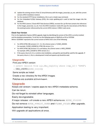 Database Systems Handbook
BY: MUHAMMAD SHARIF 419
Update the existing version of the /i/ virtual directory with the images, javascript, css, etc. with the current
versions APEX installation medium.
For the standard HTTP Server installations, this is just a simple copy command.
For the Embedded PL/SQL Gateway (EPG), the script apxldimg.sql is used to load the images into the
database.
For the APEX Listener / Oracle REST Data Services (ORDS), recreate the i.jar file that contains the references
to the images, javascript, css, etc. from the APEX installation media OR copy the new versions of the files to
the existing location referenced by the current APEX Listener / ORDS / web server.
Check Your Version
Prior to the Application Express (APEX) upgrade, begin by identifying the version of the APEX currently installed
and the database prerequisites. To do this run the following query in SQLPLUS as SYS or SYSTEM:
Where <SCHEMA> represents the current version of APEX and is one of the following:
 For APEX (HTML DB) versions 1.5 - 3.1, the schema name is: FLOWS_XXXXXX.
For example: FLOWS_010500 for HTML DB version 1.5.x
 For APEX (HTML DB) versions 3.2.x and above, the schema name is: APEX_XXXXXX.
For example: APEX_210100 for APEX version 21.1.
 If the query returns 0, it is a runtime only installation, and apxrtins.sql should be used for the upgrade. If
the query returns 1, this is a development install and apexins.sql should be used
 