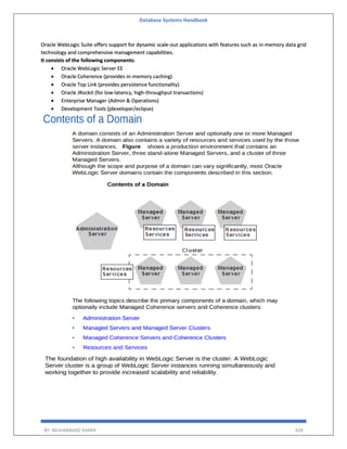 Database Systems Handbook
BY: MUHAMMAD SHARIF 428
Oracle WebLogic Suite offers support for dynamic scale-out applications with features such as in-memory data grid
technology and comprehensive management capabilities.
It consists of the following components:
 Oracle WebLogic Server EE
 Oracle Coherence (provides in-memory caching)
 Oracle Top Link (provides persistence functionality)
 Oracle JRockit (for low-latency, high-throughput transactions)
 Enterprise Manager (Admin & Operations)
 Development Tools (jdeveloper/eclipse)
 