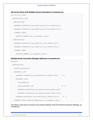 Database Systems Handbook
BY: MUHAMMAD SHARIF 436
Net Service Name with Multiple Connect Descriptors in tnsnames.ora
net_service_name=
(DESCRIPTION_LIST=
(DESCRIPTION=
(ADDRESS=(PROTOCOL=tcp)(HOST=sales1-svr)(PORT=1521))
(ADDRESS=(PROTOCOL=tcp)(HOST=sales2-svr)(PORT=1521)))
(CONNECT_DATA=
(SERVICE_NAME=sales.us.example.com)))
(DESCRIPTION=
(ADDRESS=(PROTOCOL=tcp)(HOST=hr1-svr)(PORT=1521))
(ADDRESS=(PROTOCOL=tcp)(HOST=hr2-svr)(PORT=1521)))
(CONNECT_DATA=
(SERVICE_NAME=hr.us.example.com))))
Multiple Oracle Connection Manager Addresses in tnsnames.ora
sample1=
(DESCRIPTION=
(SOURCE_ROUTE=yes)
(ADDRESS_LIST=
(ADDRESS=(PROTOCOL=tcp)(HOST=host1)(PORT=1630)) # 1
(ADDRESS_LIST=
(FAILOVER=on)
(LOAD_BALANCE=off) # 2
(ADDRESS=(PROTOCOL=tcp)(HOST=host2a)(PORT=1630))
(ADDRESS=(PROTOCOL=tcp)(HOST=host2b)(PORT=1630)))
(ADDRESS=(PROTOCOL=tcp)(HOST=host3)(PORT=1521))) # 3
(CONNECT_DATA=(SERVICE_NAME=sales.us.example.com)))
The client is instructed to connect to the protocol address of the first Oracle Connection Manager, as
indicated by:
 