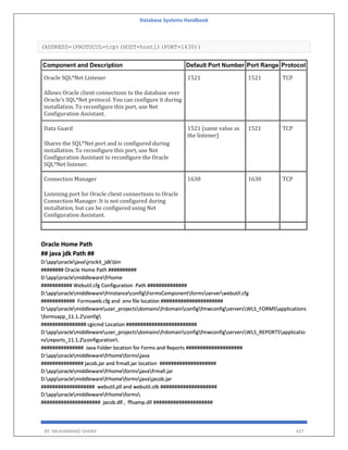 Database Systems Handbook
BY: MUHAMMAD SHARIF 437
(ADDRESS=(PROTOCOL=tcp)(HOST=host1)(PORT=1630))
Component and Description Default Port Number Port Range Protocol
Oracle SQL*Net Listener
Allows Oracle client connections to the database over
Oracle's SQL*Net protocol. You can configure it during
installation. To reconfigure this port, use Net
Configuration Assistant.
1521 1521 TCP
Data Guard
Shares the SQL*Net port and is configured during
installation. To reconfigure this port, use Net
Configuration Assistant to reconfigure the Oracle
SQL*Net listener.
1521 (same value as
the listener)
1521 TCP
Connection Manager
Listening port for Oracle client connections to Oracle
Connection Manager. It is not configured during
installation, but can be configured using Net
Configuration Assistant.
1630 1630 TCP
Oracle Home Path
## java jdk Path ##
D:apporaclejavajrockit_jdkbin
######## Oracle Home Path ##########
D:apporaclemiddlewarefrhome
########### Webutil.cfg Configuration Path ##############
D:apporaclemiddlewarefrinstanceconfigFormsComponentformsserverwebutil.cfg
############ Formsweb.cfg and .env file location ######################
D:apporaclemiddlewareuser_projectsdomainsfrdomainconfigfmwconfigserversWLS_FORMSapplications
formsapp_11.1.2config
################ cgicmd Location #########################
D:apporaclemiddlewareuser_projectsdomainsfrdomainconfigfmwconfigserversWLS_REPORTSapplicatio
nsreports_11.1.2configuration
############### Java Folder location for Forms and Reports ####################
D:apporaclemiddlewarefrhomeformsjava
############### jacob.jar and frmall.jar location ####################
D:apporaclemiddlewarefrhomeformsjavafrmall.jar
D:apporaclemiddlewarefrhomeformsjavajacob.jar
################### webutil.pll and webutil.olb ####################
D:apporaclemiddlewarefrhomeforms
##################### jacob.dll , ffisamp.dll #####################
 