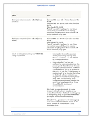 Database Systems Handbook
BY: MUHAMMAD SHARIF 456
Check Task
Swap space allocation relative to RAM (Oracle
Database)
Between 1 GB and 2 GB: 1.5 times the size of the
RAM
Between 2 GB and 16 GB: Equal to the size of the
RAM
More than 16 GB: 16 GB
Note: If you enable HugePages for your Linux
servers, then you should deduct the memory
allocated to HugePages from the available RAM
before calculating swap space.
Swap space allocation relative to RAM (Oracle
Restart)
Between 8 GB and 16 GB: Equal to the size of the
RAM
More than 16 GB: 16 GB
Note: If you enable HugePages for your Linux
servers, then you should deduct the memory
allocated to HugePages from the available RAM
before calculating swap space.
Oracle Inventory (oraInventory) and OINSTALL
Group Requirements
 For upgrades, the installer detects an
existing oraInventory directory from
the /etc/oraInst.loc file, and uses
the existing oraInventory.
 For new installs, if you have not
configured an oraInventory directory, then
you can specify the oraInventory directory
during the software installation and Oracle
Universal Installer will set up the software
directories for you. The Oracle inventory is
one directory level up from the Oracle base
for the Oracle software installation and
designates the installation owner's primary
group as the Oracle inventory group.
Ensure that the oraInventory path that you
specify is in compliance with the Oracle
Optimal Flexible Architecture
recommendations.
The Oracle Inventory directory is the central
inventory of Oracle software installed on your
system. Users who have the Oracle Inventory group
as their primary group are granted the OINSTALL
privilege to write to the central inventory.
The OINSTALL group must be the primary group
of all Oracle software installation owners on the
server. It should be writable by any Oracle
installation owner.
 