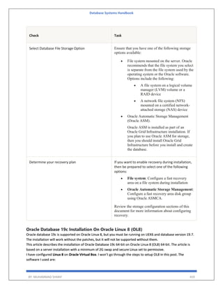 Database Systems Handbook
BY: MUHAMMAD SHARIF 459
Check Task
Select Database File Storage Option Ensure that you have one of the following storage
options available:
 File system mounted on the server. Oracle
recommends that the file system you select
is separate from the file system used by the
operating system or the Oracle software.
Options include the following:
 A file system on a logical volume
manager (LVM) volume or a
RAID device
 A network file system (NFS)
mounted on a certified network-
attached storage (NAS) device
 Oracle Automatic Storage Management
(Oracle ASM).
Oracle ASM is installed as part of an
Oracle Grid Infrastructure installation. If
you plan to use Oracle ASM for storage,
then you should install Oracle Grid
Infrastructure before you install and create
the database.
Determine your recovery plan If you want to enable recovery during installation,
then be prepared to select one of the following
options:
 File system: Configure a fast recovery
area on a file system during installation
 Oracle Automatic Storage Management:
Configure a fast recovery area disk group
using Oracle ASMCA.
Review the storage configuration sections of this
document for more information about configuring
recovery.
Oracle Database 19c Installation On Oracle Linux 8 (OL8)
Oracle database 19c is supported on Oracle Linux 8, but you must be running on UEK6 and database version 19.7.
The installation will work without the patches, but it will not be supported without them.
This article describes the installation of Oracle Database 19c 64-bit on Oracle Linux 8 (OL8) 64-bit. The article is
based on a server installation with a minimum of 2G swap and secure Linux set to permissive.
I have configured Linux 8 on Oracle Virtual Box. I won’t go through the steps to setup OL8 in this post. The
software I used are:
 