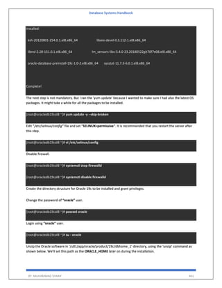 Database Systems Handbook
BY: MUHAMMAD SHARIF 461
Installed:
ksh-20120801-254.0.1.el8.x86_64 libaio-devel-0.3.112-1.el8.x86_64
libnsl-2.28-151.0.1.el8.x86_64 lm_sensors-libs-3.4.0-23.20180522git70f7e08.el8.x86_64
oracle-database-preinstall-19c-1.0-2.el8.x86_64 sysstat-11.7.3-6.0.1.el8.x86_64
Complete!
The next step is not mandatory. But I ran the ‘yum update’ because I wanted to make sure I had also the latest OS
packages. It might take a while for all the packages to be installed.
[root@oracledb19col8 ~]# yum update -y --skip-broken
Edit “/etc/selinux/config” file and set “SELINUX=permissive“. It is recommended that you restart the server after
this step.
[root@oracledb19col8 ~]# vi /etc/selinux/config
Disable firewall.
[root@oracledb19col8 ~]# systemctl stop firewalld
[root@oracledb19col8 ~]# systemctl disable firewalld
Create the directory structure for Oracle 19c to be installed and grant privileges.
Change the password of “oracle” user.
[root@oracledb19col8 ~]# passwd oracle
Login using “oracle” user.
[root@oracledb19col8 ~]# su - oracle
Unzip the Oracle software in ‘/u01/app/oracle/product/19c/dbhome_1’ directory, using the ‘unzip’ command as
shown below. We’ll set this path as the ORACLE_HOME later on during the installation.
 